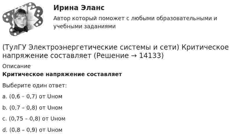      
          Описание
          Критическое напряжение составляетВыберите один ответ:a. (0,6 – 0,7) от Uном b. (0,7 – 0,8) от Uном c. (0,75 – 0,8) от Uном d. (0,8 – 0,9) от Uном   
            
            
            (ТулГУ Электроэнергетические системы и сети) Крепление тросов на всех опорах ВЛ напряжением _________ выполняется при помощи изолятора, шунтированного искровым промежутком.(ТулГУ Электроэнергетические системы и сети) Критическое напряжение составляет(ТулГУ Электроэнергетические системы и сети) К устройствам компенсации реактивной мощности относятся: 1) синхронные компенсаторы (СК); 2) реакторы; 3) батареи конденсаторов (БК); 4) грозоразрядники; 5) статические источники реактивной мощности(ТулГУ Электроэнергетические системы и сети) На рисунке представлена(ТулГУ Электроэнергетические системы и сети) На рисунке представлена(ТулГУ Электроэнергетические системы и сети) На рисунке представлена(ТулГУ Электроэнергетические системы и сети) На рисунке представлена (ТулГУ Электроэнергетические системы и сети) Известны паспортные параметры двухобмоточного трансформатора: Sном=1600 кВА, Uв.ном=35 кВ, uкз=6,5%, ΔРк=16,5 кВт, ΔРх=3,65 кВт, Ixx=1,4%. Тогда параметры его схемы замещения равны(ТулГУ Электроэнергетические системы и сети) Известны паспортные параметры двухобмоточного трансформатора: Sном=2500 кВА, Uв.ном=35 кВ, uкз=6,5%, ΔРк=26,0 кВт, ΔРх=5,1 кВт, Ixx=1,1%. Тогда параметры его схемы замещения равны(ТулГУ Электроэнергетические системы и сети) Использование 4-6 проводов в фазе на ЛЭП 700кВ приводит к снижению индуктивного сопротивления линии приблизительно на(ТулГУ Электроэнергетические системы и сети) Использование трех проводов в фазе на ЛЭП 500 кВ приводит к снижению индуктивного сопротивления линии приблизительно на(ТулГУ Электроэнергетические системы и сети) Каких режимов нейтрали нет.(ТулГУ Электроэнергетические системы и сети) Конденсаторы, используемые для компенсации реактивной мощности, выпускаются мощностью от(ТулГУ Электроэнергетические системы и сети) Конденсаторы, используемые для компенсации реактивной мощности, выпускаются на номинальное напряжение от