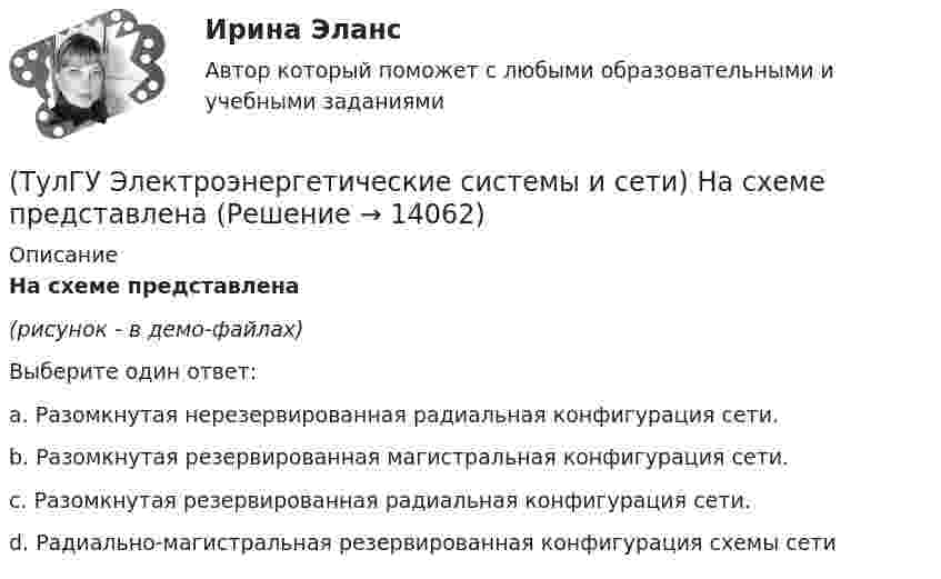     
          Описание
          На схеме представлена(рисунок - в демо-файлах)Выберите один ответ:a. Разомкнутая нерезервированная радиальная конфигурация сети. b. Разомкнутая резервированная магистральная конфигурация сети. c. Разомкнутая резервированная радиальная конфигурация сети. d. Радиально-магистральная резервированная конфигурация схемы сети   
            
            
            (ТулГУ Электроэнергетические системы и сети) На рисунке представлено расположение проводов на опорах (ТулГУ Электроэнергетические системы и сети) На схеме представлена (ТулГУ Электроэнергетические системы и сети) На схеме представлена (ТулГУ Электроэнергетические системы и сети) Номинальное напряжение конденсатора 0,22 кВ, максимальное линейное напряжение в точке присоединения БК – 0,9 кВ. Тогда число последовательно включенных конденсаторов в БК равно(ТулГУ Электроэнергетические системы и сети) Номинальное напряжение конденсатора 0,4 кВ, максимальное линейное напряжение в точке присоединения БК – 3 кВ. Тогда число последовательно включенных конденсаторов в БК равно(ТулГУ Электроэнергетические системы и сети) Номинальные напряжения источников (генераторы и СК) по условиям компенсации потерь напряжения в питаемой сети приняты(ТулГУ Электроэнергетические системы и сети) Номинальным напряжением элементов электрической сети называется то напряжение, на котором(ТулГУ Электроэнергетические системы и сети) На рисунке представлена (ТулГУ Электроэнергетические системы и сети) На рисунке представлена (ТулГУ Электроэнергетические системы и сети) На рисунке представлена векторная диаграмма регулирования напряжения ЛР (ТулГУ Электроэнергетические системы и сети) На рисунке представлена векторная диаграмма регулирования напряжения ЛР (ТулГУ Электроэнергетические системы и сети) На рисунке представлена векторная диаграмма регулирования напряжения ЛР (ТулГУ Электроэнергетические системы и сети) На рисунке представлено расположение проводов на опорах (ТулГУ Электроэнергетические системы и сети) На рисунке представлено расположение проводов на опорах 