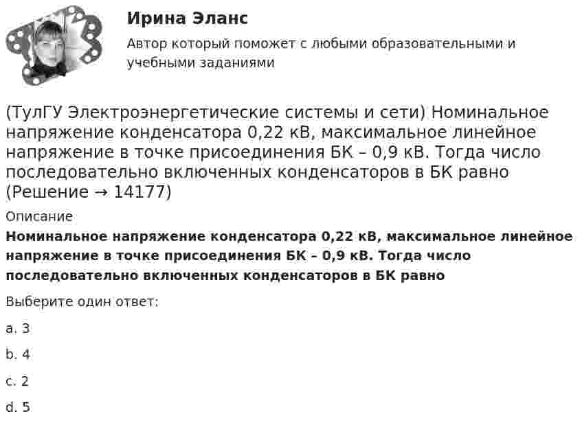      
          Описание
          Номинальное напряжение конденсатора 0,22 кВ, максимальное линейное напряжение в точке присоединения БК – 0,9 кВ. Тогда число последовательно включенных конденсаторов в БК равноВыберите один ответ:a. 3 b. 4 c. 2 d. 5   
            
            
            (ТулГУ Электроэнергетические системы и сети) На схеме представлена (ТулГУ Электроэнергетические системы и сети) Номинальное напряжение конденсатора 0,22 кВ, максимальное линейное напряжение в точке присоединения БК – 0,9 кВ. Тогда число последовательно включенных конденсаторов в БК равно(ТулГУ Электроэнергетические системы и сети) Номинальное напряжение конденсатора 0,4 кВ, максимальное линейное напряжение в точке присоединения БК – 3 кВ. Тогда число последовательно включенных конденсаторов в БК равно(ТулГУ Электроэнергетические системы и сети) Номинальные напряжения источников (генераторы и СК) по условиям компенсации потерь напряжения в питаемой сети приняты(ТулГУ Электроэнергетические системы и сети) Номинальным напряжением элементов электрической сети называется то напряжение, на котором(ТулГУ Электроэнергетические системы и сети) Питающие сети – это сети напряжением(ТулГУ Электроэнергетические системы и сети) По назначению различают опоры(ТулГУ Электроэнергетические системы и сети) На рисунке представлена векторная диаграмма регулирования напряжения ЛР (ТулГУ Электроэнергетические системы и сети) На рисунке представлена векторная диаграмма регулирования напряжения ЛР (ТулГУ Электроэнергетические системы и сети) На рисунке представлена векторная диаграмма регулирования напряжения ЛР (ТулГУ Электроэнергетические системы и сети) На рисунке представлено расположение проводов на опорах (ТулГУ Электроэнергетические системы и сети) На рисунке представлено расположение проводов на опорах (ТулГУ Электроэнергетические системы и сети) На рисунке представлено расположение проводов на опорах (ТулГУ Электроэнергетические системы и сети) На рисунке представлено расположение проводов на опорах 