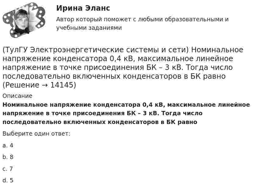      
          Описание
          Номинальное напряжение конденсатора 0,4 кВ, максимальное линейное напряжение в точке присоединения БК – 3 кВ. Тогда число последовательно включенных конденсаторов в БК равноВыберите один ответ:a. 4 b. 8 c. 7 d. 5   
            
            
            (ТулГУ Электроэнергетические системы и сети) Номинальное напряжение конденсатора 0,22 кВ, максимальное линейное напряжение в точке присоединения БК – 0,9 кВ. Тогда число последовательно включенных конденсаторов в БК равно(ТулГУ Электроэнергетические системы и сети) Номинальное напряжение конденсатора 0,4 кВ, максимальное линейное напряжение в точке присоединения БК – 3 кВ. Тогда число последовательно включенных конденсаторов в БК равно(ТулГУ Электроэнергетические системы и сети) Номинальные напряжения источников (генераторы и СК) по условиям компенсации потерь напряжения в питаемой сети приняты(ТулГУ Электроэнергетические системы и сети) Номинальным напряжением элементов электрической сети называется то напряжение, на котором(ТулГУ Электроэнергетические системы и сети) Питающие сети – это сети напряжением(ТулГУ Электроэнергетические системы и сети) По назначению различают опоры(ТулГУ Электроэнергетические системы и сети) По режиму работы нейтрали сети делятся на сети (выбрать): 1) с изолированной нейтралью; 2) незаземленной нейтралью; 3) с компенсированной нейтралью; 4) с индуктивно-заземленной нейтралью; 5) с эффективно –(ТулГУ Электроэнергетические системы и сети) На рисунке представлена векторная диаграмма регулирования напряжения ЛР (ТулГУ Электроэнергетические системы и сети) На рисунке представлена векторная диаграмма регулирования напряжения ЛР (ТулГУ Электроэнергетические системы и сети) На рисунке представлено расположение проводов на опорах (ТулГУ Электроэнергетические системы и сети) На рисунке представлено расположение проводов на опорах (ТулГУ Электроэнергетические системы и сети) На рисунке представлено расположение проводов на опорах (ТулГУ Электроэнергетические системы и сети) На рисунке представлено расположение проводов на опорах (ТулГУ Электроэнергетические системы и сети) На схеме представлена 