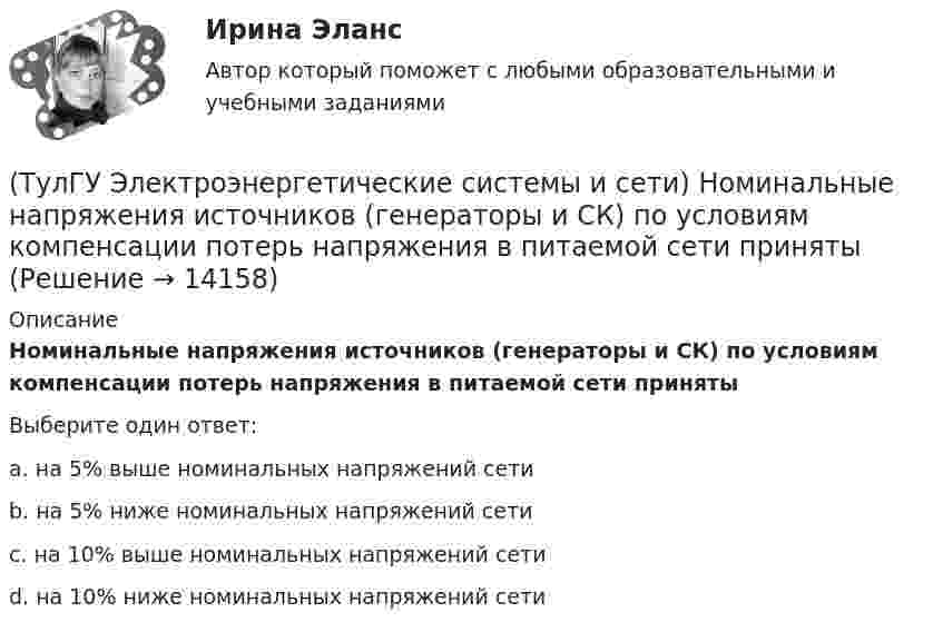      
          Описание
          Номинальные напряжения источников (генераторы и СК) по условиям компенсации потерь напряжения в питаемой сети принятыВыберите один ответ:a. на 5% выше номинальных напряжений сети b. на 5% ниже номинальных напряжений сети c. на 10% выше номинальных напряжений сети d. на 10% ниже номинальных напряжений сети   
            
            
            (ТулГУ Электроэнергетические системы и сети) Номинальное напряжение конденсатора 0,4 кВ, максимальное линейное напряжение в точке присоединения БК – 3 кВ. Тогда число последовательно включенных конденсаторов в БК равно(ТулГУ Электроэнергетические системы и сети) Номинальные напряжения источников (генераторы и СК) по условиям компенсации потерь напряжения в питаемой сети приняты(ТулГУ Электроэнергетические системы и сети) Номинальным напряжением элементов электрической сети называется то напряжение, на котором(ТулГУ Электроэнергетические системы и сети) Питающие сети – это сети напряжением(ТулГУ Электроэнергетические системы и сети) По назначению различают опоры(ТулГУ Электроэнергетические системы и сети) По режиму работы нейтрали сети делятся на сети (выбрать): 1) с изолированной нейтралью; 2) незаземленной нейтралью; 3) с компенсированной нейтралью; 4) с индуктивно-заземленной нейтралью; 5) с эффективно –(ТулГУ Электроэнергетические системы и сети) По роду тока различают сети(ТулГУ Электроэнергетические системы и сети) На рисунке представлена векторная диаграмма регулирования напряжения ЛР (ТулГУ Электроэнергетические системы и сети) На рисунке представлено расположение проводов на опорах (ТулГУ Электроэнергетические системы и сети) На рисунке представлено расположение проводов на опорах (ТулГУ Электроэнергетические системы и сети) На рисунке представлено расположение проводов на опорах (ТулГУ Электроэнергетические системы и сети) На рисунке представлено расположение проводов на опорах (ТулГУ Электроэнергетические системы и сети) На схеме представлена (ТулГУ Электроэнергетические системы и сети) На схеме представлена 