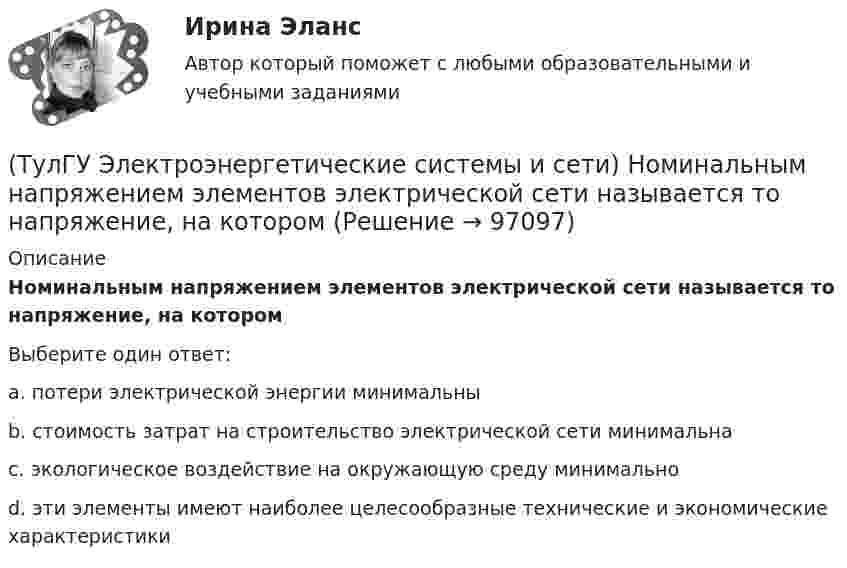      
            Описание
            Номинальным напряжением элементов электрической сети называется то напряжение, на которомВыберите один ответ:a. потери электрической энергии минимальны b. стоимость затрат на строительство электрической сети минимальна c. экологическое воздействие на окружающую среду минимально d. эти элементы имеют наиболее целесообразные технические и экономические характеристики    
            
            
            (ТулГУ Электроэнергетические системы и сети) Номинальные напряжения источников (генераторы и СК) по условиям компенсации потерь напряжения в питаемой сети приняты(ТулГУ Электроэнергетические системы и сети) Номинальным напряжением элементов электрической сети называется то напряжение, на котором(ТулГУ Электроэнергетические системы и сети) Питающие сети – это сети напряжением(ТулГУ Электроэнергетические системы и сети) По назначению различают опоры(ТулГУ Электроэнергетические системы и сети) По режиму работы нейтрали сети делятся на сети (выбрать): 1) с изолированной нейтралью; 2) незаземленной нейтралью; 3) с компенсированной нейтралью; 4) с индуктивно-заземленной нейтралью; 5) с эффективно –(ТулГУ Электроэнергетические системы и сети) По роду тока различают сети(ТулГУ Электроэнергетические системы и сети) Потери активной мощности в сети будут наименьшими, если распределение мощностей на участках будет выполняться(ТулГУ Электроэнергетические системы и сети) На рисунке представлено расположение проводов на опорах (ТулГУ Электроэнергетические системы и сети) На рисунке представлено расположение проводов на опорах (ТулГУ Электроэнергетические системы и сети) На рисунке представлено расположение проводов на опорах (ТулГУ Электроэнергетические системы и сети) На рисунке представлено расположение проводов на опорах (ТулГУ Электроэнергетические системы и сети) На схеме представлена (ТулГУ Электроэнергетические системы и сети) На схеме представлена (ТулГУ Электроэнергетические системы и сети) Номинальное напряжение конденсатора 0,22 кВ, максимальное линейное напряжение в точке присоединения БК – 0,9 кВ. Тогда число последовательно включенных конденсаторов в БК равно
