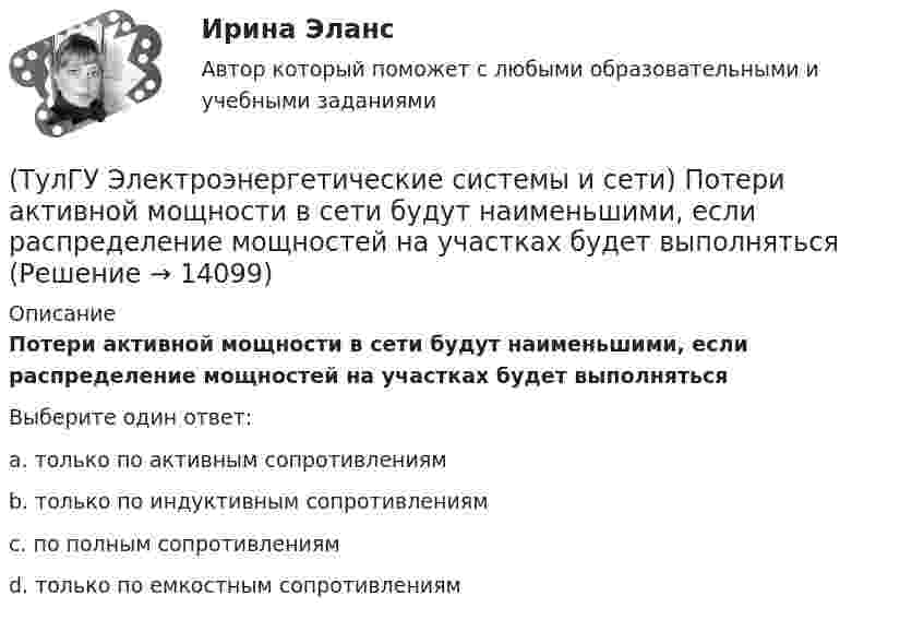      
          Описание
          Потери активной мощности в сети будут наименьшими, если распределение мощностей на участках будет выполнятьсяВыберите один ответ:a. только по активным сопротивлениям b. только по индуктивным сопротивлениям c. по полным сопротивлениям d. только по емкостным сопротивлениям   
            
            
            (ТулГУ Электроэнергетические системы и сети) По роду тока различают сети(ТулГУ Электроэнергетические системы и сети) Потери активной мощности в сети будут наименьшими, если распределение мощностей на участках будет выполняться(ТулГУ Электроэнергетические системы и сети) При нормальном режиме работы сети напряжение подводимое к электроприемникам не должно отличаться от номинального(ТулГУ Электроэнергетические системы и сети) Синхронный компенсатор – это(ТулГУ Электроэнергетические системы и сети) Системообразующие сети – это сети напряжением(ТулГУ Электроэнергетические системы и сети) Степень неравномерности графика работы электроустановки оценивают(ТулГУ Электроэнергетические системы и сети) Ступенью регулирования РПН называется(ТулГУ Электроэнергетические системы и сети) На схеме представлена (ТулГУ Электроэнергетические системы и сети) Номинальное напряжение конденсатора 0,22 кВ, максимальное линейное напряжение в точке присоединения БК – 0,9 кВ. Тогда число последовательно включенных конденсаторов в БК равно(ТулГУ Электроэнергетические системы и сети) Номинальное напряжение конденсатора 0,4 кВ, максимальное линейное напряжение в точке присоединения БК – 3 кВ. Тогда число последовательно включенных конденсаторов в БК равно(ТулГУ Электроэнергетические системы и сети) Номинальные напряжения источников (генераторы и СК) по условиям компенсации потерь напряжения в питаемой сети приняты(ТулГУ Электроэнергетические системы и сети) Номинальным напряжением элементов электрической сети называется то напряжение, на котором(ТулГУ Электроэнергетические системы и сети) Питающие сети – это сети напряжением(ТулГУ Электроэнергетические системы и сети) По назначению различают опоры