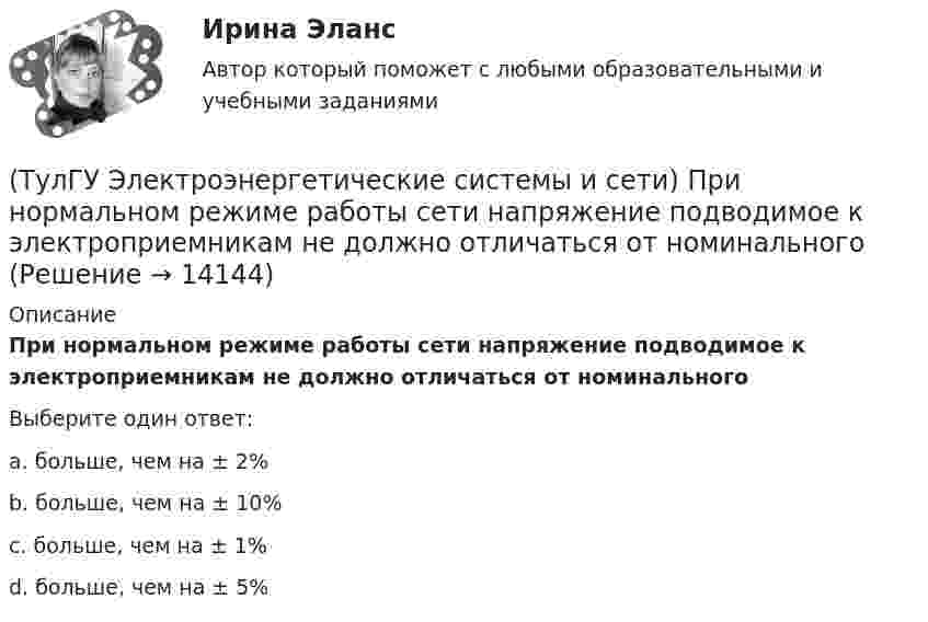      
          Описание
          При нормальном режиме работы сети напряжение подводимое к электроприемникам не должно отличаться от номинальногоВыберите один ответ:a. больше, чем на ± 2% b. больше, чем на ± 10% c. больше, чем на ± 1%d. больше, чем на ± 5%  
            
            
            (ТулГУ Электроэнергетические системы и сети) Потери активной мощности в сети будут наименьшими, если распределение мощностей на участках будет выполняться(ТулГУ Электроэнергетические системы и сети) При нормальном режиме работы сети напряжение подводимое к электроприемникам не должно отличаться от номинального(ТулГУ Электроэнергетические системы и сети) Синхронный компенсатор – это(ТулГУ Электроэнергетические системы и сети) Системообразующие сети – это сети напряжением(ТулГУ Электроэнергетические системы и сети) Степень неравномерности графика работы электроустановки оценивают(ТулГУ Электроэнергетические системы и сети) Ступенью регулирования РПН называется(ТулГУ Электроэнергетические системы и сети) Удельное сопротивление алюминия равно 0,028Ом мм2/м, тогда сопротивление алюминиевого провода длиной 10 км и сечением 60 мм2 будет равно(ТулГУ Электроэнергетические системы и сети) Номинальное напряжение конденсатора 0,22 кВ, максимальное линейное напряжение в точке присоединения БК – 0,9 кВ. Тогда число последовательно включенных конденсаторов в БК равно(ТулГУ Электроэнергетические системы и сети) Номинальное напряжение конденсатора 0,4 кВ, максимальное линейное напряжение в точке присоединения БК – 3 кВ. Тогда число последовательно включенных конденсаторов в БК равно(ТулГУ Электроэнергетические системы и сети) Номинальные напряжения источников (генераторы и СК) по условиям компенсации потерь напряжения в питаемой сети приняты(ТулГУ Электроэнергетические системы и сети) Номинальным напряжением элементов электрической сети называется то напряжение, на котором(ТулГУ Электроэнергетические системы и сети) Питающие сети – это сети напряжением(ТулГУ Электроэнергетические системы и сети) По назначению различают опоры(ТулГУ Электроэнергетические системы и сети) По режиму работы нейтрали сети делятся на сети (выбрать): 1) с изолированной нейтралью; 2) незаземленной нейтралью; 3) с компенсированной нейтралью; 4) с индуктивно-заземленной нейтралью; 5) с эффективно –