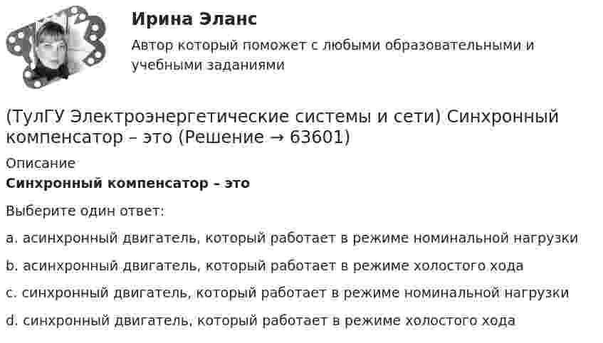      
            Описание
            Синхронный компенсатор – этоВыберите один ответ:a. асинхронный двигатель, который работает в режиме номинальной нагрузки b. асинхронный двигатель, который работает в режиме холостого хода c. синхронный двигатель, который работает в режиме номинальной нагрузки d. синхронный двигатель, который работает в режиме холостого хода    
            
            
            (ТулГУ Электроэнергетические системы и сети) При нормальном режиме работы сети напряжение подводимое к электроприемникам не должно отличаться от номинального(ТулГУ Электроэнергетические системы и сети) Синхронный компенсатор – это(ТулГУ Электроэнергетические системы и сети) Системообразующие сети – это сети напряжением(ТулГУ Электроэнергетические системы и сети) Степень неравномерности графика работы электроустановки оценивают(ТулГУ Электроэнергетические системы и сети) Ступенью регулирования РПН называется(ТулГУ Электроэнергетические системы и сети) Удельное сопротивление алюминия равно 0,028Ом мм2/м, тогда сопротивление алюминиевого провода длиной 10 км и сечением 60 мм2 будет равно(ТулГУ Электроэнергетические системы и сети) Удельное сопротивление меди равно 0,0175Ом мм2/м, тогда сопротивление медного провода длиной 10 км и сечением 60 мм2 будет равно(ТулГУ Электроэнергетические системы и сети) Номинальное напряжение конденсатора 0,4 кВ, максимальное линейное напряжение в точке присоединения БК – 3 кВ. Тогда число последовательно включенных конденсаторов в БК равно(ТулГУ Электроэнергетические системы и сети) Номинальные напряжения источников (генераторы и СК) по условиям компенсации потерь напряжения в питаемой сети приняты(ТулГУ Электроэнергетические системы и сети) Номинальным напряжением элементов электрической сети называется то напряжение, на котором(ТулГУ Электроэнергетические системы и сети) Питающие сети – это сети напряжением(ТулГУ Электроэнергетические системы и сети) По назначению различают опоры(ТулГУ Электроэнергетические системы и сети) По режиму работы нейтрали сети делятся на сети (выбрать): 1) с изолированной нейтралью; 2) незаземленной нейтралью; 3) с компенсированной нейтралью; 4) с индуктивно-заземленной нейтралью; 5) с эффективно –(ТулГУ Электроэнергетические системы и сети) По роду тока различают сети