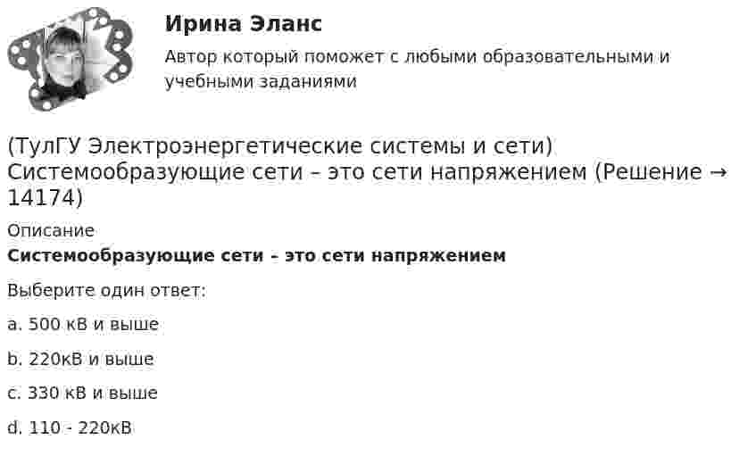      
          Описание
          Системообразующие сети – это сети напряжениемВыберите один ответ:a. 500 кВ и выше b. 220кВ и выше c. 330 кВ и выше d. 110 - 220кВ   
            
            
            (ТулГУ Электроэнергетические системы и сети) Синхронный компенсатор – это(ТулГУ Электроэнергетические системы и сети) Системообразующие сети – это сети напряжением(ТулГУ Электроэнергетические системы и сети) Степень неравномерности графика работы электроустановки оценивают(ТулГУ Электроэнергетические системы и сети) Ступенью регулирования РПН называется(ТулГУ Электроэнергетические системы и сети) Удельное сопротивление алюминия равно 0,028Ом мм2/м, тогда сопротивление алюминиевого провода длиной 10 км и сечением 60 мм2 будет равно(ТулГУ Электроэнергетические системы и сети) Удельное сопротивление меди равно 0,0175Ом мм2/м, тогда сопротивление медного провода длиной 10 км и сечением 60 мм2 будет равно(ТулГУ Электроэнергетические системы и сети) Удельное сопротивление стали равно 0,098Ом мм2/м, тогда сопротивление стального провода длиной 10 км и сечением 60 мм2 будет равно(ТулГУ Электроэнергетические системы и сети) Номинальные напряжения источников (генераторы и СК) по условиям компенсации потерь напряжения в питаемой сети приняты(ТулГУ Электроэнергетические системы и сети) Номинальным напряжением элементов электрической сети называется то напряжение, на котором(ТулГУ Электроэнергетические системы и сети) Питающие сети – это сети напряжением(ТулГУ Электроэнергетические системы и сети) По назначению различают опоры(ТулГУ Электроэнергетические системы и сети) По режиму работы нейтрали сети делятся на сети (выбрать): 1) с изолированной нейтралью; 2) незаземленной нейтралью; 3) с компенсированной нейтралью; 4) с индуктивно-заземленной нейтралью; 5) с эффективно –(ТулГУ Электроэнергетические системы и сети) По роду тока различают сети(ТулГУ Электроэнергетические системы и сети) Потери активной мощности в сети будут наименьшими, если распределение мощностей на участках будет выполняться