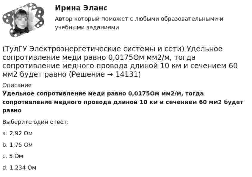      
          Описание
          Удельное сопротивление меди равно 0,0175Ом мм2/м, тогда сопротивление медного провода длиной 10 км и сечением 60 мм2 будет равноВыберите один ответ:a. 2,92 Ом b. 1,75 Ом c. 5 Ом d. 1,234 Ом   
            
            
            (ТулГУ Электроэнергетические системы и сети) Удельное сопротивление алюминия равно 0,028Ом мм2/м, тогда сопротивление алюминиевого провода длиной 10 км и сечением 60 мм2 будет равно(ТулГУ Электроэнергетические системы и сети) Удельное сопротивление меди равно 0,0175Ом мм2/м, тогда сопротивление медного провода длиной 10 км и сечением 60 мм2 будет равно(ТулГУ Электроэнергетические системы и сети) Удельное сопротивление стали равно 0,098Ом мм2/м, тогда сопротивление стального провода длиной 10 км и сечением 60 мм2 будет равно(ТулГУ Электроэнергетические системы и сети) Устройства РПН и управляющие ими системы автоматического регулирования характеризуются: 1) величиной напряжения ступени регулирования; 2) полосой пропускания; 3) зоной нечувствительности; 4) добротностью; (ТулГУ Электроэнергетические системы и сети) Экономически целесообразными параметрами линии электропередачи переменного тока напряжением 10 кВ являются(ТулГУ Электроэнергетические системы и сети) Электрическая сеть – это(ТулГУ Электроэнергетические системы и сети) Электроэнергия, потребленная электроприемником за год, равна 12000 кВт.час, максимальная мощность электроприемника – 1,3 кВт. Тогда коэффициент заполнения равен(ТулГУ Электроэнергетические системы и сети) По режиму работы нейтрали сети делятся на сети (выбрать): 1) с изолированной нейтралью; 2) незаземленной нейтралью; 3) с компенсированной нейтралью; 4) с индуктивно-заземленной нейтралью; 5) с эффективно –(ТулГУ Электроэнергетические системы и сети) По роду тока различают сети(ТулГУ Электроэнергетические системы и сети) Потери активной мощности в сети будут наименьшими, если распределение мощностей на участках будет выполняться(ТулГУ Электроэнергетические системы и сети) При нормальном режиме работы сети напряжение подводимое к электроприемникам не должно отличаться от номинального(ТулГУ Электроэнергетические системы и сети) Синхронный компенсатор – это(ТулГУ Электроэнергетические системы и сети) Системообразующие сети – это сети напряжением(ТулГУ Электроэнергетические системы и сети) Степень неравномерности графика работы электроустановки оценивают