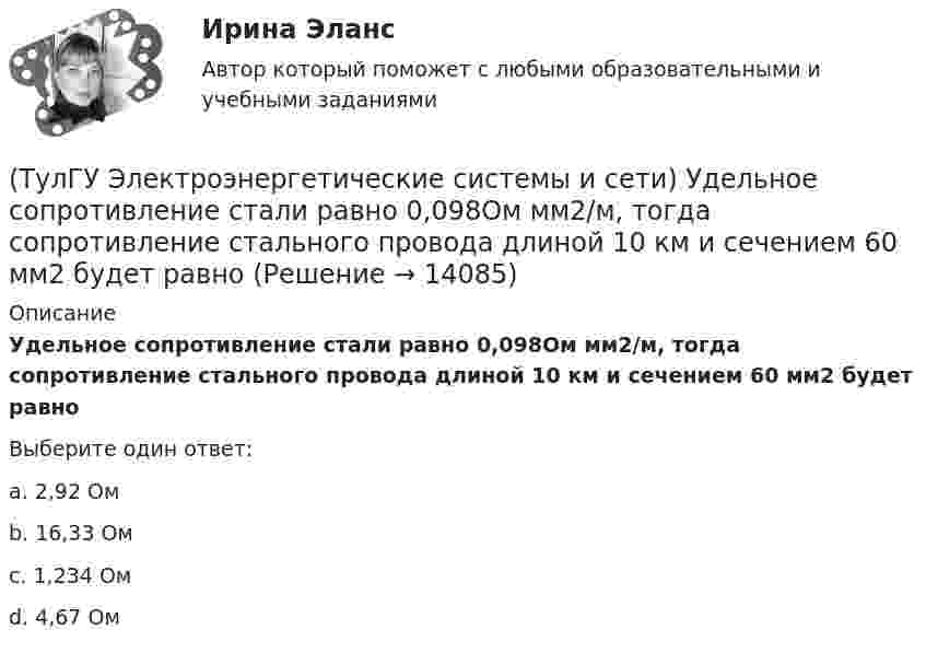      
          Описание
          Удельное сопротивление стали равно 0,098Ом мм2/м, тогда сопротивление стального провода длиной 10 км и сечением 60 мм2 будет равноВыберите один ответ:a. 2,92 Ом b. 16,33 Ом c. 1,234 Ом d. 4,67 Ом   
            
            
            (ТулГУ Электроэнергетические системы и сети) Удельное сопротивление меди равно 0,0175Ом мм2/м, тогда сопротивление медного провода длиной 10 км и сечением 60 мм2 будет равно(ТулГУ Электроэнергетические системы и сети) Удельное сопротивление стали равно 0,098Ом мм2/м, тогда сопротивление стального провода длиной 10 км и сечением 60 мм2 будет равно(ТулГУ Электроэнергетические системы и сети) Устройства РПН и управляющие ими системы автоматического регулирования характеризуются: 1) величиной напряжения ступени регулирования; 2) полосой пропускания; 3) зоной нечувствительности; 4) добротностью; (ТулГУ Электроэнергетические системы и сети) Экономически целесообразными параметрами линии электропередачи переменного тока напряжением 10 кВ являются(ТулГУ Электроэнергетические системы и сети) Электрическая сеть – это(ТулГУ Электроэнергетические системы и сети) Электроэнергия, потребленная электроприемником за год, равна 12000 кВт.час, максимальная мощность электроприемника – 1,3 кВт. Тогда коэффициент заполнения равен(ТулГУ Электроэнергетические системы и сети) Энергетическая система – это(ТулГУ Электроэнергетические системы и сети) По роду тока различают сети(ТулГУ Электроэнергетические системы и сети) Потери активной мощности в сети будут наименьшими, если распределение мощностей на участках будет выполняться(ТулГУ Электроэнергетические системы и сети) При нормальном режиме работы сети напряжение подводимое к электроприемникам не должно отличаться от номинального(ТулГУ Электроэнергетические системы и сети) Синхронный компенсатор – это(ТулГУ Электроэнергетические системы и сети) Системообразующие сети – это сети напряжением(ТулГУ Электроэнергетические системы и сети) Степень неравномерности графика работы электроустановки оценивают(ТулГУ Электроэнергетические системы и сети) Ступенью регулирования РПН называется