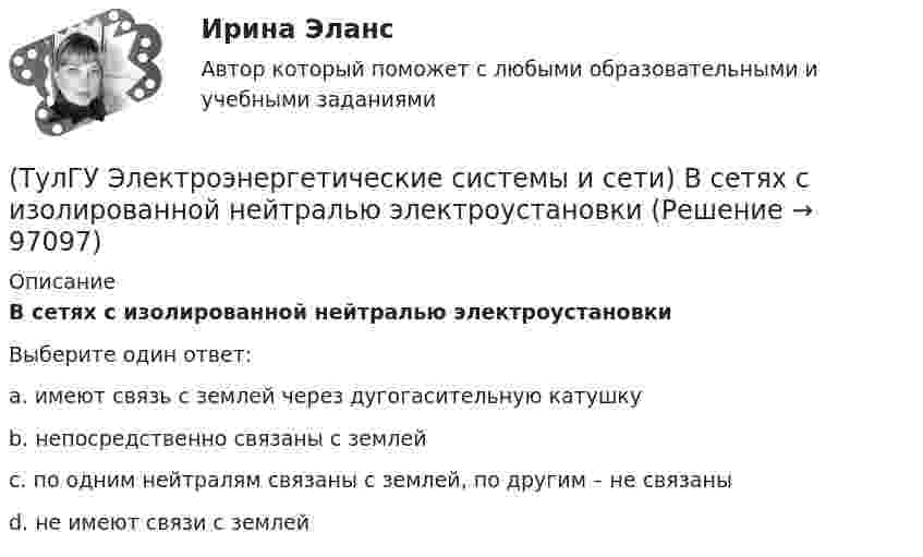      
            Описание
            В сетях с изолированной нейтралью электроустановкиВыберите один ответ:a. имеют связь с землей через дугогасительную катушку b. непосредственно связаны с землей c. по одним нейтралям связаны с землей, по другим – не связаны d. не имеют связи с землей    
            
            
            (ТулГУ Электроэнергетические системы и сети) В сетях с глухозаземленной нейтралью электроустановки(ТулГУ Электроэнергетические системы и сети) В сетях с изолированной нейтралью электроустановки(ТулГУ Электроэнергетические системы и сети) В сетях с компенсированной нейтралью электроустановки(ТулГУ Электроэнергетические системы и сети) В сетях с эффективно-заземленной нейтралью(ТулГУ Электроэнергетические системы и сети) Встречное регулирование напряжения применяется для потребителей(ТулГУ Электроэнергетические системы и сети) Выдержкой времени регулятора РПН называют(ТулГУ Электроэнергетические системы и сети) Двухступенчатое регулирование напряжения применяется для потребителей(ТулГУ Электроэнергетические системы и сети) В аббревиатуре трансформатора буквы ДЦ обозначают систему охлаждения с(ТулГУ Электроэнергетические системы и сети) В аббревиатуре трансформатора буквы МЦ обозначают систему охлаждения с(ТулГУ Электроэнергетические системы и сети) В зависимости от характера электроприемников выделяют следующие подтипы регулирования напряжения:(ТулГУ Электроэнергетические системы и сети) В зависимости от эксплуатационно-технических признаков все электроприемники делятся на: 1) по режимам работы; 2) по экологичности; 3) по мощности и напряжению; 4) по энергоэффективности; 5) по роду(ТулГУ Электроэнергетические системы и сети) В ЛЭП на напряжении 330 кВ обычно используют(ТулГУ Электроэнергетические системы и сети) В ЛЭП на напряжении 500 кВ обычно используют(ТулГУ Электроэнергетические системы и сети) В ЛЭП на напряжении 750 кВ обычно используют