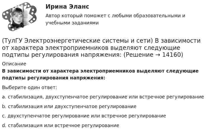      
          Описание
          В зависимости от характера электроприемников выделяют следующие подтипы регулирования напряжения:Выберите один ответ:a. стабилизация, двухступенчатое регулирование или встречное регулирование b. стабилизация или двухступенчатое регулирование c. двухступенчатое регулирование или встречное регулирование d. стабилизация или встречное регулирование   
            
            
            (ТулГУ Электроэнергетические системы и сети) В аббревиатуре трансформатора буквы МЦ обозначают систему охлаждения с(ТулГУ Электроэнергетические системы и сети) В зависимости от характера электроприемников выделяют следующие подтипы регулирования напряжения:(ТулГУ Электроэнергетические системы и сети) В зависимости от эксплуатационно-технических признаков все электроприемники делятся на: 1) по режимам работы; 2) по экологичности; 3) по мощности и напряжению; 4) по энергоэффективности; 5) по роду(ТулГУ Электроэнергетические системы и сети) В ЛЭП на напряжении 330 кВ обычно используют(ТулГУ Электроэнергетические системы и сети) В ЛЭП на напряжении 500 кВ обычно используют(ТулГУ Электроэнергетические системы и сети) В ЛЭП на напряжении 750 кВ обычно используют(ТулГУ Электроэнергетические системы и сети) Все потребители электроэнергии условно делятся на следующие группы: 1)коммунально-бытовые; 2)промышленные; 3) заводские; 4) электрифицированный транспорт; 5) оборонные; 6) производственные потребители (ТулГУ Электроэнергетика) Эффективное число электроприемников характеризуется:(ТулГУ Электроэнергетические системы и сети) Аббревиатура ААБ-3х 120 означает, что это–(ТулГУ Электроэнергетические системы и сети) Аббревиатура АТДЦТН-125000/ 220/110/10 расшифровывается как:(ТулГУ Электроэнергетические системы и сети) Аббревиатура СБ-3х 95 означает, что это–(ТулГУ Электроэнергетические системы и сети) Аббревиатура трансформатора ТДН-10000/110/10 расшифровывается как(ТулГУ Электроэнергетические системы и сети) Батареи конденсаторов применяются:(ТулГУ Электроэнергетические системы и сети) В аббревиатуре трансформатора буква Д обозначает систему охлаждения с