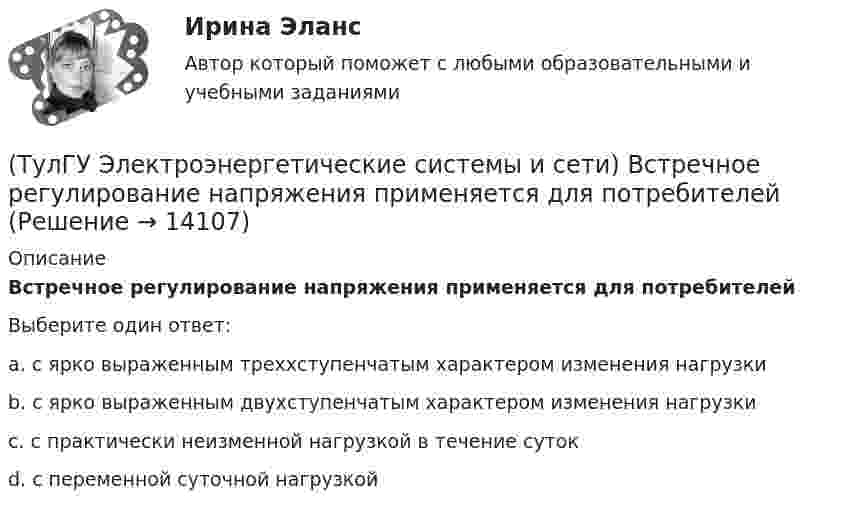      
          Описание
          Встречное регулирование напряжения применяется для потребителейВыберите один ответ:a. с ярко выраженным треххступенчатым характером изменения нагрузки b. с ярко выраженным двухступенчатым характером изменения нагрузки c. с практически неизменной нагрузкой в течение суток d. с переменной суточной нагрузкой   
            
            
            (ТулГУ Электроэнергетические системы и сети) В сетях с эффективно-заземленной нейтралью(ТулГУ Электроэнергетические системы и сети) Встречное регулирование напряжения применяется для потребителей(ТулГУ Электроэнергетические системы и сети) Выдержкой времени регулятора РПН называют(ТулГУ Электроэнергетические системы и сети) Двухступенчатое регулирование напряжения применяется для потребителей(ТулГУ Электроэнергетические системы и сети) Для выравнивания реактивного сопротивления и емкостной проводимости по фазам в ЛЭП используется(ТулГУ Электроэнергетические системы и сети) Для питания осветительной нагрузки внутри и вне помещений, для питания мелкомоторной нагрузки промышленных предприятий используется напряжение(ТулГУ Электроэнергетические системы и сети) Для питания электросиловой нагрузки в заводских сетях используется напряжение(ТулГУ Электроэнергетические системы и сети) В зависимости от эксплуатационно-технических признаков все электроприемники делятся на: 1) по режимам работы; 2) по экологичности; 3) по мощности и напряжению; 4) по энергоэффективности; 5) по роду(ТулГУ Электроэнергетические системы и сети) В ЛЭП на напряжении 330 кВ обычно используют(ТулГУ Электроэнергетические системы и сети) В ЛЭП на напряжении 500 кВ обычно используют(ТулГУ Электроэнергетические системы и сети) В ЛЭП на напряжении 750 кВ обычно используют(ТулГУ Электроэнергетические системы и сети) Все потребители электроэнергии условно делятся на следующие группы: 1)коммунально-бытовые; 2)промышленные; 3) заводские; 4) электрифицированный транспорт; 5) оборонные; 6) производственные потребители (ТулГУ Электроэнергетические системы и сети) В сетях с глухозаземленной нейтралью электроустановки(ТулГУ Электроэнергетические системы и сети) В сетях с изолированной нейтралью электроустановки