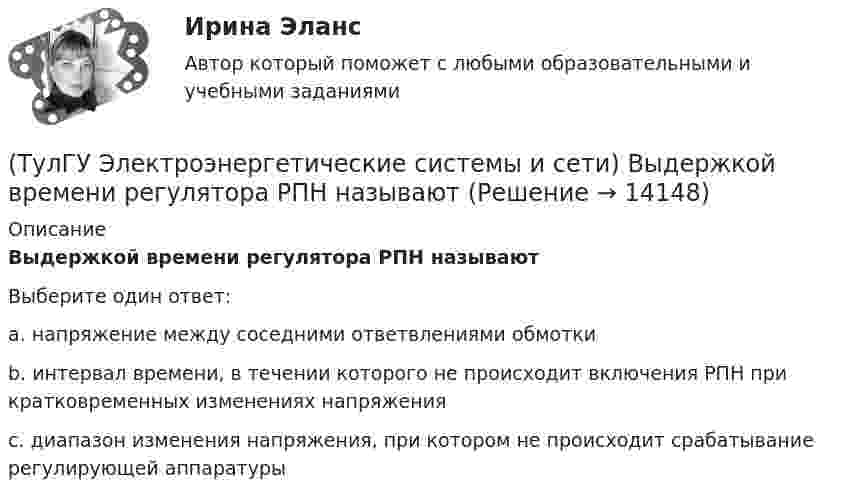      
          Описание
          Выдержкой времени регулятора РПН называютВыберите один ответ:a. напряжение между соседними ответвлениями обмотки b. интервал времени, в течении которого не происходит включения РПН при кратковременных изменениях напряжения c. диапазон изменения напряжения, при котором не происходит срабатывание регулирующей аппаратуры   
            
            
            (ТулГУ Электроэнергетические системы и сети) Встречное регулирование напряжения применяется для потребителей(ТулГУ Электроэнергетические системы и сети) Выдержкой времени регулятора РПН называют(ТулГУ Электроэнергетические системы и сети) Двухступенчатое регулирование напряжения применяется для потребителей(ТулГУ Электроэнергетические системы и сети) Для выравнивания реактивного сопротивления и емкостной проводимости по фазам в ЛЭП используется(ТулГУ Электроэнергетические системы и сети) Для питания осветительной нагрузки внутри и вне помещений, для питания мелкомоторной нагрузки промышленных предприятий используется напряжение(ТулГУ Электроэнергетические системы и сети) Для питания электросиловой нагрузки в заводских сетях используется напряжение(ТулГУ Электроэнергетические системы и сети) Для трехобмоточных трансформаторов возможны следующие исполнения обмоток: 1) 100 % / 100 % /100 %, 2) 100 % / 100 % / 66,7 % 3) 100% / 50% / 50% 4) 100 % / 66,7 % / 66,7 %; 5) 66,7% / 66,7 % / 66,7 %;(ТулГУ Электроэнергетические системы и сети) В ЛЭП на напряжении 330 кВ обычно используют(ТулГУ Электроэнергетические системы и сети) В ЛЭП на напряжении 500 кВ обычно используют(ТулГУ Электроэнергетические системы и сети) В ЛЭП на напряжении 750 кВ обычно используют(ТулГУ Электроэнергетические системы и сети) Все потребители электроэнергии условно делятся на следующие группы: 1)коммунально-бытовые; 2)промышленные; 3) заводские; 4) электрифицированный транспорт; 5) оборонные; 6) производственные потребители (ТулГУ Электроэнергетические системы и сети) В сетях с глухозаземленной нейтралью электроустановки(ТулГУ Электроэнергетические системы и сети) В сетях с изолированной нейтралью электроустановки(ТулГУ Электроэнергетические системы и сети) В сетях с компенсированной нейтралью электроустановки