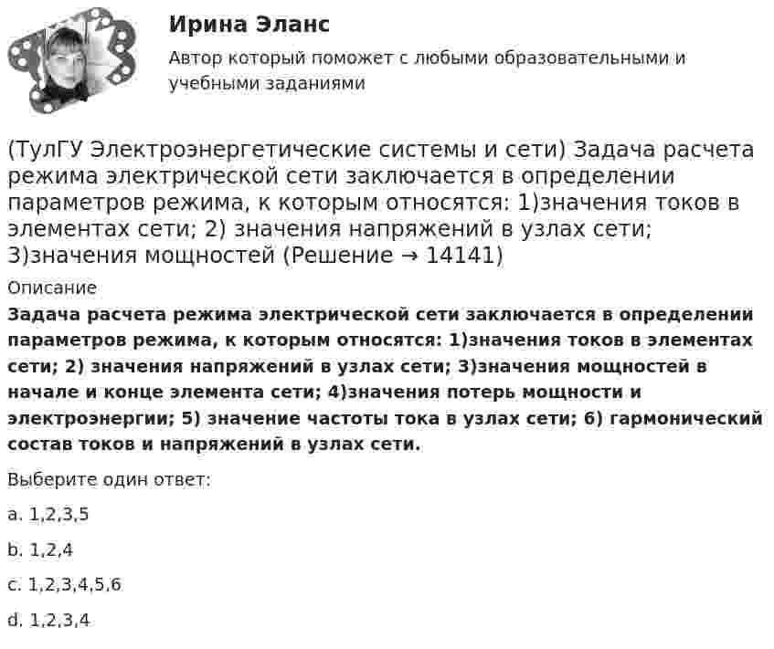     
          Описание
          Задача расчета режима электрической сети заключается в определении параметров режима, к которым относятся: 1)значения токов в элементах сети; 2) значения напряжений в узлах сети; 3)значения мощностей в начале и конце элемента сети; 4)значения потерь мощности и электроэнергии; 5) значение частоты тока в узлах сети; 6) гармонический состав токов и напряжений в узлах сети.Выберите один ответ:a. 1,2,3,5 b. 1,2,4 c. 1,2,3,4,5,6 d. 1,2,3,4   
            
            
            (ТулГУ Электроэнергетические системы и сети) Естественное распределение активной мощности между тепловыми электростанциями происходит(ТулГУ Электроэнергетические системы и сети) Задача расчета режима электрической сети заключается в определении параметров режима, к которым относятся: 1)значения токов в элементах сети; 2) значения напряжений в узлах сети; 3)значения мощностей (ТулГУ Электроэнергетические системы и сети) Зоной нечувствительности РПН называется(ТулГУ Электроэнергетические системы и сети) Известно, что tgφнагр = 0,3; Uном = 110 кВ ; Рнагр = 10 кВт. Тогда мощность батареи конденсаторов при поперечной компенсации равна(ТулГУ Электроэнергетические системы и сети) Известно, что tgφнагр = 0,3; Uном = 220 кВ ; Рнагр = 10 кВт. Тогда мощность батареи конденсаторов при поперечной компенсации равна(ТулГУ Электроэнергетические системы и сети) Известно, что tgφнагр = 0,5; U₁ном = 110 кВ ; Рнагр = 10 кВт. Тогда мощность батареи конденсаторов при поперечной компенсации равна(ТулГУ Электроэнергетические системы и сети) Известно, что tgφнагр = 0,5; U₁ном = 35 кВ ; Рнагр = 10 кВт. Тогда мощность батареи конденсаторов при поперечной компенсации равна(ТулГУ Электроэнергетические системы и сети) В сетях с эффективно-заземленной нейтралью(ТулГУ Электроэнергетические системы и сети) Встречное регулирование напряжения применяется для потребителей(ТулГУ Электроэнергетические системы и сети) Выдержкой времени регулятора РПН называют(ТулГУ Электроэнергетические системы и сети) Двухступенчатое регулирование напряжения применяется для потребителей(ТулГУ Электроэнергетические системы и сети) Для выравнивания реактивного сопротивления и емкостной проводимости по фазам в ЛЭП используется(ТулГУ Электроэнергетические системы и сети) Для питания осветительной нагрузки внутри и вне помещений, для питания мелкомоторной нагрузки промышленных предприятий используется напряжение(ТулГУ Электроэнергетические системы и сети) Для питания электросиловой нагрузки в заводских сетях используется напряжение
