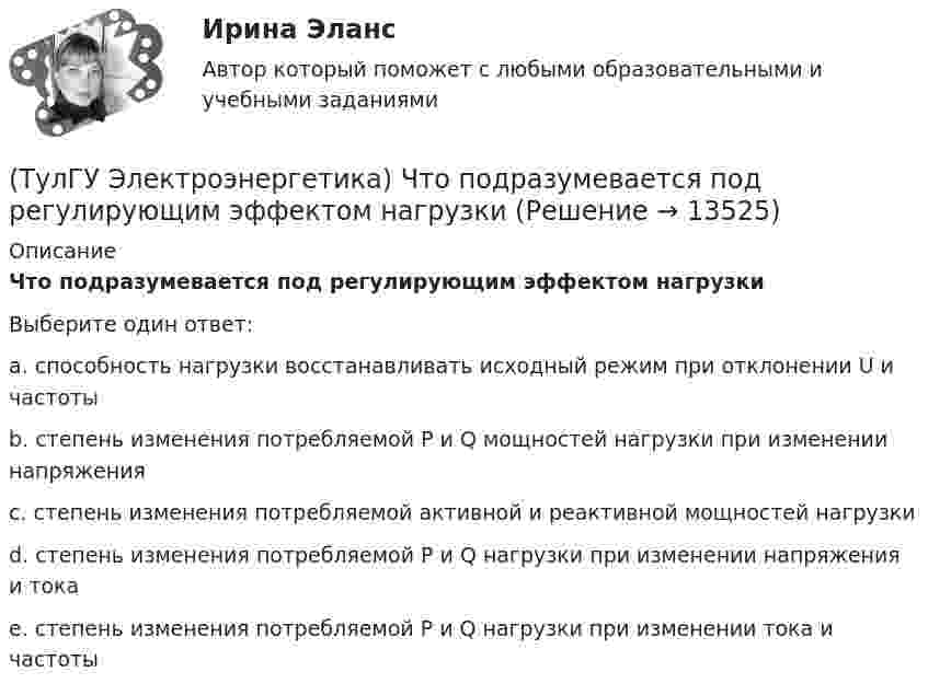      
          Описание
          Что подразумевается под регулирующим эффектом нагрузкиВыберите один ответ:a. способность нагрузки восстанавливать исходный режим при отклонении U и частоты b. степень изменения потребляемой Р и Q мощностей нагрузки при изменении напряжения c. степень изменения потребляемой активной и реактивной мощностей нагрузки d. степень изменения потребляемой Р и Q нагрузки при изменении напряжения и тока e. степень изменения потребляемой Р и Q нагрузки при изменении тока и частоты   
            
            
            (ТулГУ Электроэнергетика) Что означает число в обозначении энергореактора ВВЭР-440(ТулГУ Электроэнергетика) Что подразумевается под регулирующим эффектом нагрузки(ТулГУ Электроэнергетика) Что позволяет достичь соединение в «звезду» обмоток ВН силового трансформатора(ТулГУ Электроэнергетика) Что является электроприемником(ТулГУ Электроэнергетика) Электрической системой называется:(ТулГУ Электроэнергетика) Электроустановка из проводов, кабелей, изоляторов для передачи энергии называется:(ТулГУ Электроэнергетика) Электроустановка с трансформаторами и преобразователями называется:(ТулГУ Электроэнергетика) Укажите формулу сопротивления сдвоенного реактора при продольном режиме работы:(ТулГУ Электроэнергетика) Указанное изготовителем напряжение электроустановки называется:(ТулГУ Электроэнергетика) Условия самозапуска электродвигателей обуславливается каким напряжением(ТулГУ Электроэнергетика) Учитывается ли активная проводимость в линиях напряжением до 220 кВ(ТулГУ Электроэнергетика) Чем обусловлено существование вынужденной составляющей полного тока КЗ(ТулГУ Электроэнергетика) Чем опасно КЗ в распределительных сетях с изолированной нейтралью(ТулГУ Электроэнергетика) Чем определяется допустимая аварийная перегрузка силового трансформатора?