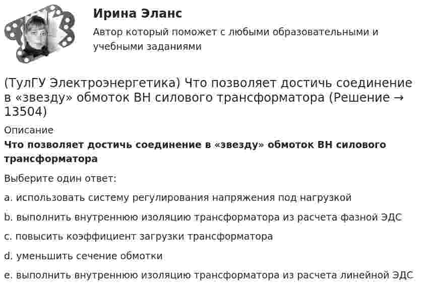     
          Описание
          Что позволяет достичь соединение в «звезду» обмоток ВН силового трансформатораВыберите один ответ:a. использовать систему регулирования напряжения под нагрузкой b. выполнить внутреннюю изоляцию трансформатора из расчета фазной ЭДС c. повысить коэффициент загрузки трансформатора d. уменьшить сечение обмотки e. выполнить внутреннюю изоляцию трансформатора из расчета линейной ЭДС  
            
            
            (ТулГУ Электроэнергетика) Что подразумевается под регулирующим эффектом нагрузки(ТулГУ Электроэнергетика) Что позволяет достичь соединение в «звезду» обмоток ВН силового трансформатора(ТулГУ Электроэнергетика) Что является электроприемником(ТулГУ Электроэнергетика) Электрической системой называется:(ТулГУ Электроэнергетика) Электроустановка из проводов, кабелей, изоляторов для передачи энергии называется:(ТулГУ Электроэнергетика) Электроустановка с трансформаторами и преобразователями называется:(ТулГУ Электроэнергетика) Эффективное число электроприемников характеризуется:(ТулГУ Электроэнергетика) Указанное изготовителем напряжение электроустановки называется:(ТулГУ Электроэнергетика) Условия самозапуска электродвигателей обуславливается каким напряжением(ТулГУ Электроэнергетика) Учитывается ли активная проводимость в линиях напряжением до 220 кВ(ТулГУ Электроэнергетика) Чем обусловлено существование вынужденной составляющей полного тока КЗ(ТулГУ Электроэнергетика) Чем опасно КЗ в распределительных сетях с изолированной нейтралью(ТулГУ Электроэнергетика) Чем определяется допустимая аварийная перегрузка силового трансформатора?(ТулГУ Электроэнергетика) Чему равен коэффициент разновременности максимумов