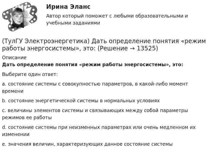      
          Описание
          Дать определение понятия «режим работы энергосистемы», это:Выберите один ответ:a. состояние системы с совокупностью параметров, в какой-либо момент времени b. состояние энергетической системы в нормальных условиях c. величины элементов системы и связывающих между собой параметры режимов ее работы d. состояние системы при неизменных параметрах или очень медленном их изменении e. значения величин, характеризующих данное состояние системы   
            
            
            (ТулГУ Электроэнергетика) Дать определение понятия «параметры системы», это:(ТулГУ Электроэнергетика) Дать определение понятия «режим работы энергосистемы», это:(ТулГУ Электроэнергетика) Длительный режим работы электроприемника характеризуется каким термином(ТулГУ Электроэнергетика) Для чего применяется транспозиция проводов(ТулГУ Электроэнергетика) Достоинство магистральных сетей:(ТулГУ Электроэнергетика) Достоинство радиальных сетей:(ТулГУ Электроэнергетика) Емкостные потери реактивной мощности в ЛЭП:ТулГу Электроэнергетика вар.7ТулГу «Электроэнергетика»  Вариант 5(ТулГУ Электроэнергетика) В двухцепной ЛЭП по сравнению с одноцепной емкостные потери мощности:(ТулГУ Электроэнергетика) В чем суть встречного регулирования напряжения(ТулГУ Электроэнергетика) Выберите категорию электропримника по надежности электроснабжения:(ТулГУ Электроэнергетика) Выбор сечений проводов, кабелей и шин производится по:(ТулГУ Электроэнергетика) Дать определение понятия «нормальный режим», это: