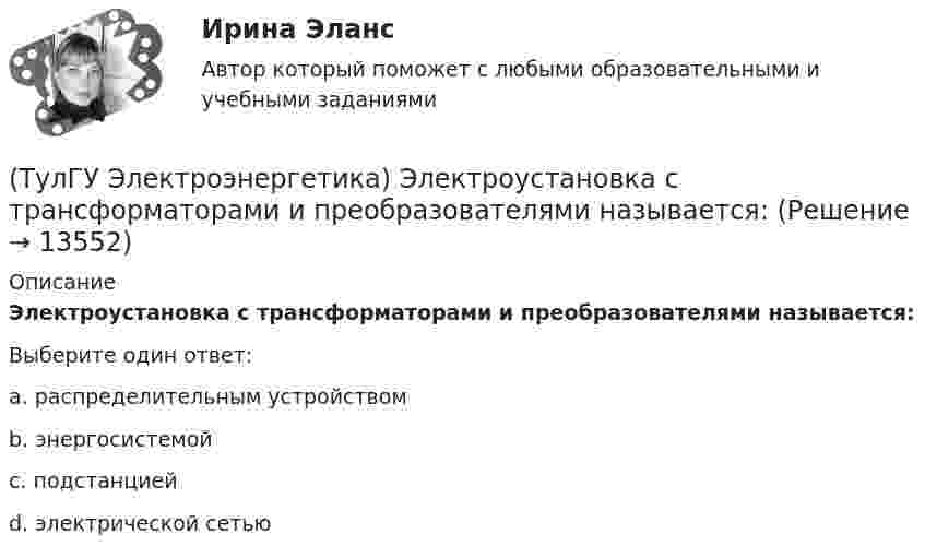      
          Описание
          Электроустановка с трансформаторами и преобразователями называется:Выберите один ответ:a. распределительным устройством b. энергосистемой c. подстанцией d. электрической сетью   
            
            
            (ТулГУ Электроэнергетика) Электроустановка из проводов, кабелей, изоляторов для передачи энергии называется:(ТулГУ Электроэнергетика) Электроустановка с трансформаторами и преобразователями называется:(ТулГУ Электроэнергетика) Эффективное число электроприемников характеризуется:(ТулГУ Электроэнергетические системы и сети) Аббревиатура ААБ-3х 120 означает, что это–(ТулГУ Электроэнергетические системы и сети) Аббревиатура АТДЦТН-125000/ 220/110/10 расшифровывается как:(ТулГУ Электроэнергетические системы и сети) Аббревиатура СБ-3х 95 означает, что это–(ТулГУ Электроэнергетические системы и сети) Аббревиатура трансформатора ТДН-10000/110/10 расшифровывается как(ТулГУ Электроэнергетика) Чем опасно КЗ в распределительных сетях с изолированной нейтралью(ТулГУ Электроэнергетика) Чем определяется допустимая аварийная перегрузка силового трансформатора?(ТулГУ Электроэнергетика) Чему равен коэффициент разновременности максимумов(ТулГУ Электроэнергетика) Что означает число в обозначении энергореактора ВВЭР-440(ТулГУ Электроэнергетика) Что подразумевается под регулирующим эффектом нагрузки(ТулГУ Электроэнергетика) Что позволяет достичь соединение в «звезду» обмоток ВН силового трансформатора(ТулГУ Электроэнергетика) Что является электроприемником