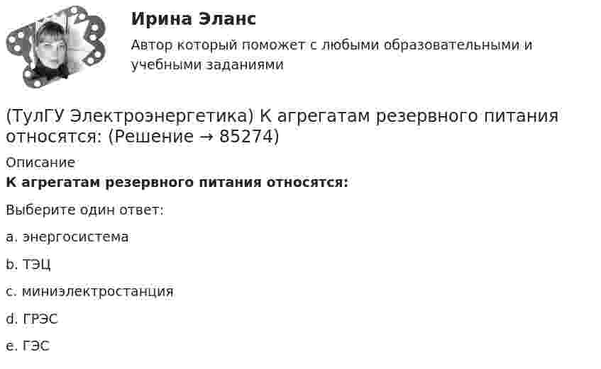      
            Описание
            К агрегатам резервного питания относятся:Выберите один ответ:a. энергосистема b. ТЭЦ c. миниэлектростанция d. ГРЭС e. ГЭС    
            
            
            (ТулГУ Электроэнергетика) Источником энергии солнечного излучения служит:(ТулГУ Электроэнергетика) К агрегатам резервного питания относятся:(ТулГУ Электроэнергетика) Какая (по ПУЭ) ширина коридора обслуживания и управления в ЗРУ шкафов КРУ?(ТулГУ Электроэнергетика) Какие виды реакторов применяется на атомных электростанциях(ТулГУ Электроэнергетика) Какие виды режимов электрических систем существуют(ТулГУ Электроэнергетика) Какие виды сопротивлений существуют(ТулГУ Электроэнергетика) Какие допущения приняты для потоков мощности на головных участках кольцевой сети(ТулГУ Электроэнергетика) Дать определение понятия «параметры режима», это:(ТулГУ Электроэнергетика) Дать определение понятия «параметры системы», это:(ТулГУ Электроэнергетика) Дать определение понятия «режим работы энергосистемы», это:(ТулГУ Электроэнергетика) Длительный режим работы электроприемника характеризуется каким термином(ТулГУ Электроэнергетика) Для чего применяется транспозиция проводов(ТулГУ Электроэнергетика) Достоинство магистральных сетей:(ТулГУ Электроэнергетика) Достоинство радиальных сетей: