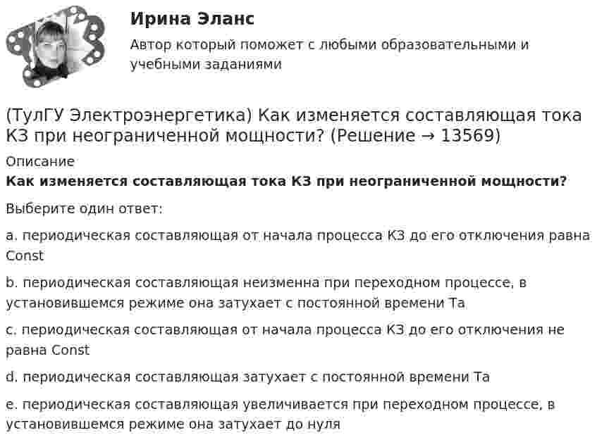      
          Описание
          Как изменяется составляющая тока КЗ при неограниченной мощности?Выберите один ответ:a. периодическая составляющая от начала процесса КЗ до его отключения равна Const b. периодическая составляющая неизменна при переходном процессе, в установившемся режиме она затухает с постоянной времени Та c. периодическая составляющая от начала процесса КЗ до его отключения не равна Const d. периодическая составляющая затухает с постоянной времени Та e. периодическая составляющая увеличивается при переходном процессе, в установившемся режиме она затухает до нуля   
            
            
            (ТулГУ Электроэнергетика) Какие электростанции не использует возобновляемый энергетический ресурс(ТулГУ Электроэнергетика) Как изменяется составляющая тока КЗ при неограниченной мощности?(ТулГУ Электроэнергетика) Каким образом в схемах замещения задаются батареи продольной компенсации(ТулГУ Электроэнергетика) Каким образом в схемах замещения представляются реакторы(ТулГУ Электроэнергетика) Как меняется потребляемая мощность комплексной нагрузки при снижении U(ТулГУ Электроэнергетика) Как меняется потребляемая мощность комплексной нагрузки при увеличении напряжения?(ТулГУ Электроэнергетика) Как называется график индивидуальной нагрузки поточной автоматической линии(ТулГУ Электроэнергетика) Какая (по ПУЭ) ширина коридора обслуживания и управления в ЗРУ шкафов КРУ?(ТулГУ Электроэнергетика) Какие виды реакторов применяется на атомных электростанциях(ТулГУ Электроэнергетика) Какие виды режимов электрических систем существуют(ТулГУ Электроэнергетика) Какие виды сопротивлений существуют(ТулГУ Электроэнергетика) Какие допущения приняты для потоков мощности на головных участках кольцевой сети(ТулГУ Электроэнергетика) Какие параметры определяют потери мощности в элементах сети(ТулГУ Электроэнергетика) Какие параметры режима определяются в процессе его расчета