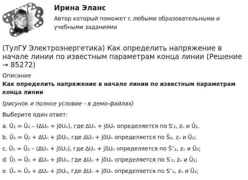     
            Описание
            Как определить напряжение в начале линии по известным параметрам конца линии(рисунок и полное условие - в демо-файлах)Выберите один ответ:a. Ȗ₁ = Ȗ₂ – (∆Uₙ + jδUₙ), где ∆Uₙ + jδUₙ определяется по S′₂, zₙ и Ȗ₁. b. Ȗ₁ = Ȗ₂ + ∆Uₙ + jδUₙ, где ∆Uₙ + jδUₙ определяется по Ŝ₁, zₙ и Ȗ₁; c. Ȗ₁ = Ȗ₂ – (∆Uₙ + jδUₙ), где ∆Uₙ + jδUₙ определяется по Ŝ′′₂, zₙ и Ȗ₂; d. Ȗ₁ = Ȗ₂ + ∆Uₙ + jδUₙ, где ∆Uₙ + jδUₙ определяется по S′₂, zₙ и Ȗ₁; e. Ȗ₁ = Ȗ₂ + ∆Uₙ + jδUₙ, где ∆Uₙ + jδUₙ определяется по S′′₂, zₙ и Ȗ₂;   
            
            
            (ТулГУ Электроэнергетика) Как определить мощность, генерируемую двухцепной ЛЭП напряжением 110-220 кВ(ТулГУ Электроэнергетика) Как определить напряжение в начале линии по известным параметрам конца линии(ТулГУ Электроэнергетика) Как определить потери мощности в N параллельно работающих трансформаторах(ТулГУ Электроэнергетика) Как определить поток мощности S`₂ в схеме замещения линии электропередач(ТулГУ Электроэнергетика) Как определяется коэффициент включения(ТулГУ Электроэнергетика) Как представляются трехобмоточные трансформаторы и автотрансформаторы(ТулГУ Электроэнергетика) Как при КЗ на землю изменится U в сети с эффективно-заземленной нейтралью(ТулГУ Электроэнергетика) Какое напряжение рекомендуется для сетей с эффективно-заземленной нейтралью(ТулГУ Электроэнергетика) Какое напряжение рекомендуется применять для сетей с изолированной нейтралью?(ТулГУ Электроэнергетика) Какое предельное значение тока можно отключать с помощью разъединителя(ТулГУ Электроэнергетика) Какое требование к главным схемам ЭС и ПС не относится к основным(ТулГУ Электроэнергетика) Какой аппарат предназначен для создания видимого разрыва в распределительной сети(ТулГУ Электроэнергетика) Какой метод расчета электрических нагрузок является основным(ТулГУ Электроэнергетика) Какой режим нейтрали допускает работу оборудования при КЗ в распределительной сети