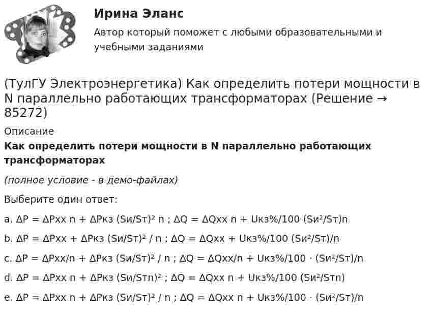     
            Описание
            Как определить потери мощности в N параллельно работающих трансформаторах(полное условие - в демо-файлах)Выберите один ответ:a. ∆P = ∆Pхх n + ∆Pкз (Sи/Sт)² n ; ∆Q = ∆Qхх n + Uкз%/100 (Sи²/Sт)n b. ∆P = ∆Pхх + ∆Pкз (Sи/Sт)² / n ; ∆Q = ∆Qхх + Uкз%/100 (Sи²/Sт)/n c. ∆P = ∆Pхх/n + ∆Pкз (Sи/Sт)² / n ; ∆Q = ∆Qхх/n + Uкз%/100 · (Sи²/Sт)/n d. ∆P = ∆Pхх n + ∆Pкз (Sи/Sтn)² ; ∆Q = ∆Qхх n + Uкз%/100 (Sи²/Sтn) e. ∆P = ∆Pхх n + ∆Pкз (Sи/Sт)² / n ; ∆Q = ∆Qхх n + Uкз%/100 · (Sи²/Sт)/n    
            
            
            (ТулГУ Электроэнергетика) Как определить напряжение в начале линии по известным параметрам конца линии(ТулГУ Электроэнергетика) Как определить потери мощности в N параллельно работающих трансформаторах(ТулГУ Электроэнергетика) Как определить поток мощности S`₂ в схеме замещения линии электропередач(ТулГУ Электроэнергетика) Как определяется коэффициент включения(ТулГУ Электроэнергетика) Как представляются трехобмоточные трансформаторы и автотрансформаторы(ТулГУ Электроэнергетика) Как при КЗ на землю изменится U в сети с эффективно-заземленной нейтралью(ТулГУ Электроэнергетика) Как рассчитать потоки мощности SA1 и SB3 при UA ≠ UB(ТулГУ Электроэнергетика) Какое напряжение рекомендуется применять для сетей с изолированной нейтралью?(ТулГУ Электроэнергетика) Какое предельное значение тока можно отключать с помощью разъединителя(ТулГУ Электроэнергетика) Какое требование к главным схемам ЭС и ПС не относится к основным(ТулГУ Электроэнергетика) Какой аппарат предназначен для создания видимого разрыва в распределительной сети(ТулГУ Электроэнергетика) Какой метод расчета электрических нагрузок является основным(ТулГУ Электроэнергетика) Какой режим нейтрали допускает работу оборудования при КЗ в распределительной сети(ТулГУ Электроэнергетика) Какой тип электростанций не использует возобновляемый энергетический ресурс
