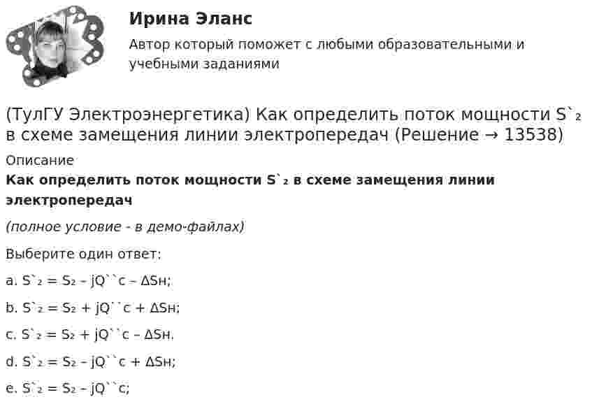     
          Описание
          Как определить поток мощности S`₂ в схеме замещения линии электропередач(полное условие - в демо-файлах)Выберите один ответ:a. S`₂ = S₂ – jQ``c – ∆Sн; b. S`₂ = S₂ + jQ``c + ∆Sн; c. S`₂ = S₂ + jQ``c – ∆Sн. d. S`₂ = S₂ – jQ``c + ∆Sн; e. S`₂ = S₂ – jQ``c;  
            
            
            (ТулГУ Электроэнергетика) Как определить потери мощности в N параллельно работающих трансформаторах(ТулГУ Электроэнергетика) Как определить поток мощности S`₂ в схеме замещения линии электропередач(ТулГУ Электроэнергетика) Как определяется коэффициент включения(ТулГУ Электроэнергетика) Как представляются трехобмоточные трансформаторы и автотрансформаторы(ТулГУ Электроэнергетика) Как при КЗ на землю изменится U в сети с эффективно-заземленной нейтралью(ТулГУ Электроэнергетика) Как рассчитать потоки мощности SA1 и SB3 при UA ≠ UB(ТулГУ Электроэнергетика) Как сравнивается допустимый ток при проверке проводников по допустимому нагреву(ТулГУ Электроэнергетика) Какое предельное значение тока можно отключать с помощью разъединителя(ТулГУ Электроэнергетика) Какое требование к главным схемам ЭС и ПС не относится к основным(ТулГУ Электроэнергетика) Какой аппарат предназначен для создания видимого разрыва в распределительной сети(ТулГУ Электроэнергетика) Какой метод расчета электрических нагрузок является основным(ТулГУ Электроэнергетика) Какой режим нейтрали допускает работу оборудования при КЗ в распределительной сети(ТулГУ Электроэнергетика) Какой тип электростанций не использует возобновляемый энергетический ресурс(ТулГУ Электроэнергетика) Как определить мощность, генерируемую двухцепной ЛЭП напряжением 110-220 кВ