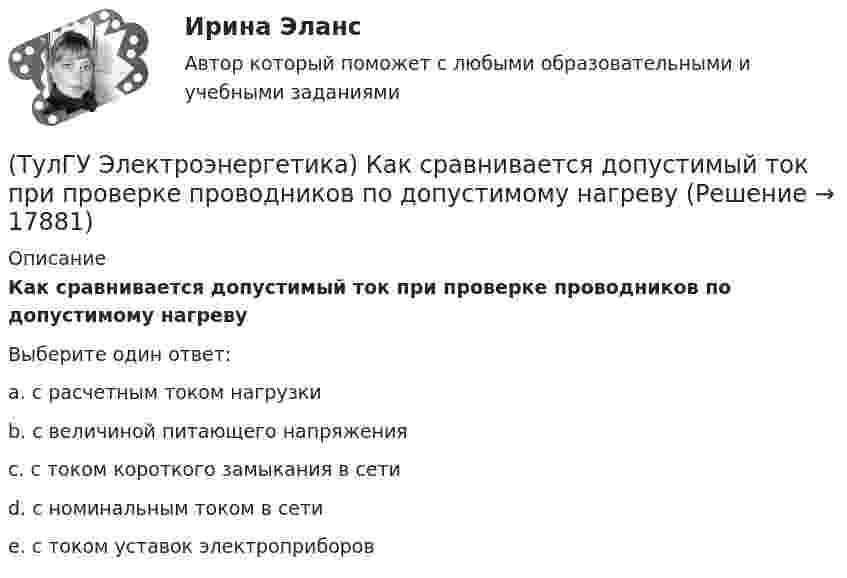      
          Описание
          Как сравнивается допустимый ток при проверке проводников по допустимому нагревуВыберите один ответ:a. с расчетным током нагрузки b. с величиной питающего напряжения c. с током короткого замыкания в сети d. с номинальным током в сети e. с током уставок электроприборов   
            
            
            (ТулГУ Электроэнергетика) Как рассчитать потоки мощности SA1 и SB3 при UA ≠ UB(ТулГУ Электроэнергетика) Как сравнивается допустимый ток при проверке проводников по допустимому нагреву(ТулГУ Электроэнергетика) Какую сеть называют неоднородной(ТулГУ Электроэнергетика) К возобновляемым источникам энергии относятся:(ТулГУ Электроэнергетика) Когда (при включенном АРВ) установившийся ток КЗ больше начального значения(ТулГУ Электроэнергетика) Коэффициент использования – это отношение:(ТулГУ Электроэнергетика) Коэффициент максимума – это отношение:(ТулГУ Электроэнергетика) Какой тип электростанций не использует возобновляемый энергетический ресурс(ТулГУ Электроэнергетика) Как определить мощность, генерируемую двухцепной ЛЭП напряжением 110-220 кВ(ТулГУ Электроэнергетика) Как определить напряжение в начале линии по известным параметрам конца линии(ТулГУ Электроэнергетика) Как определить потери мощности в N параллельно работающих трансформаторах(ТулГУ Электроэнергетика) Как определить поток мощности S`₂ в схеме замещения линии электропередач(ТулГУ Электроэнергетика) Как определяется коэффициент включения(ТулГУ Электроэнергетика) Как представляются трехобмоточные трансформаторы и автотрансформаторы