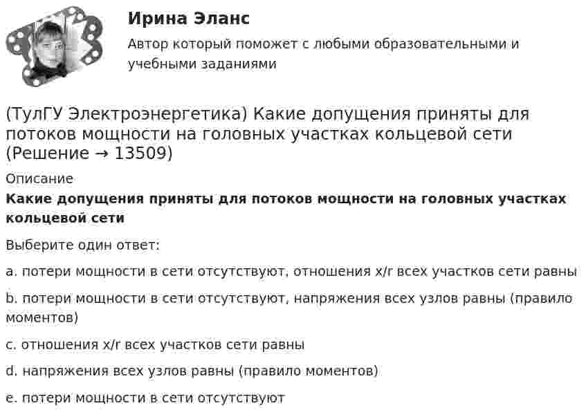      
          Описание
          Какие допущения приняты для потоков мощности на головных участках кольцевой сетиВыберите один ответ:a. потери мощности в сети отсутствуют, отношения x/r всех участков сети равныb. потери мощности в сети отсутствуют, напряжения всех узлов равны (правило моментов)c. отношения x/r всех участков сети равныd. напряжения всех узлов равны (правило моментов)e. потери мощности в сети отсутствуют  
            
            
            (ТулГУ Электроэнергетика) Какие виды сопротивлений существуют(ТулГУ Электроэнергетика) Какие допущения приняты для потоков мощности на головных участках кольцевой сети(ТулГУ Электроэнергетика) Какие параметры определяют потери мощности в элементах сети(ТулГУ Электроэнергетика) Какие параметры режима определяются в процессе его расчета(ТулГУ Электроэнергетика) Какие реакторы малоэффективны(ТулГУ Электроэнергетика) Какие электростанции не использует возобновляемый энергетический ресурс(ТулГУ Электроэнергетика) Как изменяется составляющая тока КЗ при неограниченной мощности?(ТулГУ Электроэнергетика) Достоинство магистральных сетей:(ТулГУ Электроэнергетика) Достоинство радиальных сетей:(ТулГУ Электроэнергетика) Емкостные потери реактивной мощности в ЛЭП:(ТулГУ Электроэнергетика) Источником энергии солнечного излучения служит:(ТулГУ Электроэнергетика) К агрегатам резервного питания относятся:(ТулГУ Электроэнергетика) Какая (по ПУЭ) ширина коридора обслуживания и управления в ЗРУ шкафов КРУ?(ТулГУ Электроэнергетика) Какие виды реакторов применяется на атомных электростанциях