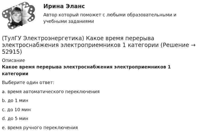      
            Описание
            Какое время перерыва электроснабжения электроприемников 1 категорииВыберите один ответ:a. время автоматического переключения b. до 1 мин c. до 10 мин d. до 5 мин e. время ручного переключения   
            
            
            (ТулГУ Электроэнергетика) Каковы нагрузочные потери мощности в трансформаторах с ростом Uном(ТулГУ Электроэнергетика) Какое время перерыва электроснабжения электроприемников 1 категории(ТулГУ Электроэнергетика) Какое количество выходов (по ПУЭ) должно устраиваться в ЗРУ при его длине до 7 м(ТулГУ Электроэнергетика) Какое напряжение генераторов и синхронных компенсаторов с приемниками 6 кВ(ТулГУ Электроэнергетика) Какое напряжение между поврежденной фазой и землей с изолированной нейтралью(ТулГУ Электроэнергетика) Какое напряжение рекомендуется для сетей с эффективно-заземленной нейтралью(ТулГУ Электроэнергетика) Какое напряжение рекомендуется применять для сетей с изолированной нейтралью?(ТулГУ Электроэнергетика) Как называется график индивидуальной нагрузки поточной автоматической линии(ТулГУ Электроэнергетика) Как называются сети, передающие электроэнергию к районным подстанциям(ТулГУ Электроэнергетика) Какова опасная для здоровья человека величина электрического тока(ТулГУ Электроэнергетика) Какова расчетная величина потерь на корону в высоковольтных линиях(ТулГУ Электроэнергетика) Какова цель расчета установившегося режима(ТулГУ Электроэнергетика) Каково значение времени использования максимума нагрузки водопровода(ТулГУ Электроэнергетика) Каково критическое значение частоты тока в ЭЭС