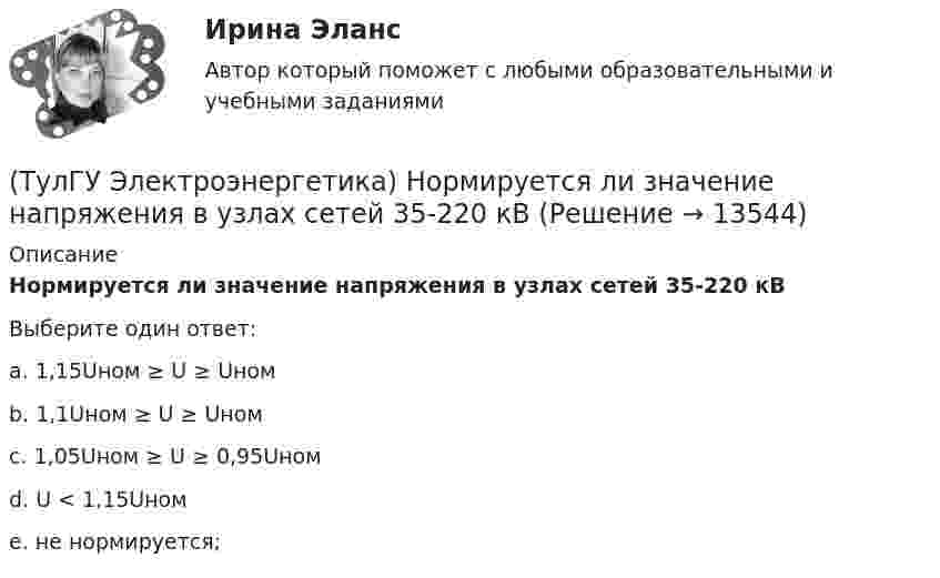      
          Описание
          Нормируется ли значение напряжения в узлах сетей 35-220 кВВыберите один ответ:a. 1,15Uном ≥ U ≥ Uномb. 1,1Uном ≥ U ≥ Uномc. 1,05Uном ≥ U ≥ 0,95Uномd. U < 1,15Uномe. не нормируется;   
            
            
            (ТулГУ Электроэнергетика) Не возобновляемыми источниками энергии называются:(ТулГУ Электроэнергетика) Нормируется ли значение напряжения в узлах сетей 35-220 кВ(ТулГУ Электроэнергетика) Перегрузка трансформаторов на подстанции разрешается в течение 6 час. (5 сут.) до:(ТулГУ Электроэнергетика) Перерыв электроснабжения для электроприемников 3 категории допускается:(ТулГУ Электроэнергетика) Повторно-кратковременный режим работы приемника приводится к длительному через:(ТулГУ Электроэнергетика) По какому принципу производится выбор сечения проводов в сетях до 500 кВ(ТулГУ Электроэнергетика) Потери мощности в трехобмоточном трансформаторе (автотрансформаторе) определяются:(ТулГУ Электроэнергетика) Когда (при включенном АРВ) установившийся ток КЗ больше начального значения(ТулГУ Электроэнергетика) Коэффициент использования – это отношение:(ТулГУ Электроэнергетика) Коэффициент максимума – это отношение:(ТулГУ Электроэнергетика) Коэффициент формы равен отношениям:(ТулГУ Электроэнергетика) Металлический предмет, соединённый с землей, является:(ТулГУ Электроэнергетика) На какое время допускается отключение сельских потребителей второй категории(ТулГУ Электроэнергетика) На какой диапазон напряжений выполняются системообразующие сети
