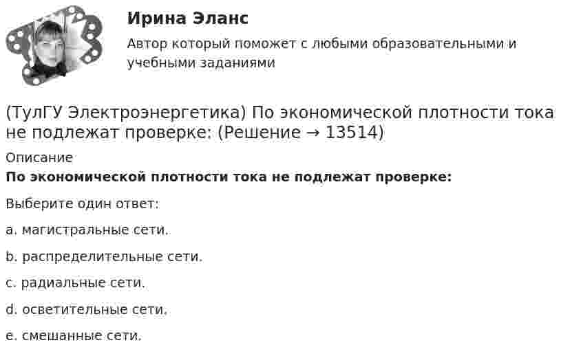      
          Описание
          По экономической плотности тока не подлежат проверке:Выберите один ответ:a. магистральные сети. b. распределительные сети. c. радиальные сети. d. осветительные сети. e. смешанные сети.   
            
            
            (ТулГУ Электроэнергетика) Потери напряжения в электрических сетях не должны превышать:(ТулГУ Электроэнергетика) По экономической плотности тока не подлежат проверке:(ТулГУ Электроэнергетика) При режиме натуральной мощности ЛЭП:(ТулГУ Электроэнергетика) При экономических расчетах одинаковыми можно принять расхождения до:(ТулГУ Электроэнергетика) Сколько проводников применяют для присоединения заземлителей к магистралям(ТулГУ Электроэнергетика) Укажите способ ограничения трехфазных токов КЗ:(ТулГУ Электроэнергетика) Укажите способы гашения дуги, действующие в автогазовых выключателях(ТулГУ Электроэнергетика) Натуральные соединения основного электрооборудования называется:(ТулГУ Электроэнергетика) Не возобновляемыми источниками энергии называются:(ТулГУ Электроэнергетика) Нормируется ли значение напряжения в узлах сетей 35-220 кВ(ТулГУ Электроэнергетика) Перегрузка трансформаторов на подстанции разрешается в течение 6 час. (5 сут.) до:(ТулГУ Электроэнергетика) Перерыв электроснабжения для электроприемников 3 категории допускается:(ТулГУ Электроэнергетика) Повторно-кратковременный режим работы приемника приводится к длительному через:(ТулГУ Электроэнергетика) По какому принципу производится выбор сечения проводов в сетях до 500 кВ