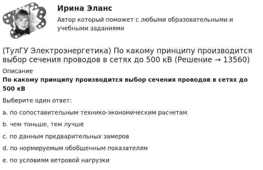      
          Описание
          По какому принципу производится выбор сечения проводов в сетях до 500 кВВыберите один ответ:a. по сопоставительным технико-экономическим расчетам b. чем тоньше, тем лучше c. по данным предварительных замеров d. по нормируемым обобщенным показателям e. по условиям ветровой нагрузки   
            
            
            (ТулГУ Электроэнергетика) Повторно-кратковременный режим работы приемника приводится к длительному через:(ТулГУ Электроэнергетика) По какому принципу производится выбор сечения проводов в сетях до 500 кВ(ТулГУ Электроэнергетика) Потери мощности в трехобмоточном трансформаторе (автотрансформаторе) определяются:(ТулГУ Электроэнергетика) Потери напряжения в электрических сетях не должны превышать:(ТулГУ Электроэнергетика) По экономической плотности тока не подлежат проверке:(ТулГУ Электроэнергетика) При режиме натуральной мощности ЛЭП:(ТулГУ Электроэнергетика) При экономических расчетах одинаковыми можно принять расхождения до:(ТулГУ Электроэнергетика) Металлический предмет, соединённый с землей, является:(ТулГУ Электроэнергетика) На какое время допускается отключение сельских потребителей второй категории(ТулГУ Электроэнергетика) На какой диапазон напряжений выполняются системообразующие сети(ТулГУ Электроэнергетика) Натуральные соединения основного электрооборудования называется:(ТулГУ Электроэнергетика) Не возобновляемыми источниками энергии называются:(ТулГУ Электроэнергетика) Нормируется ли значение напряжения в узлах сетей 35-220 кВ(ТулГУ Электроэнергетика) Перегрузка трансформаторов на подстанции разрешается в течение 6 час. (5 сут.) до: