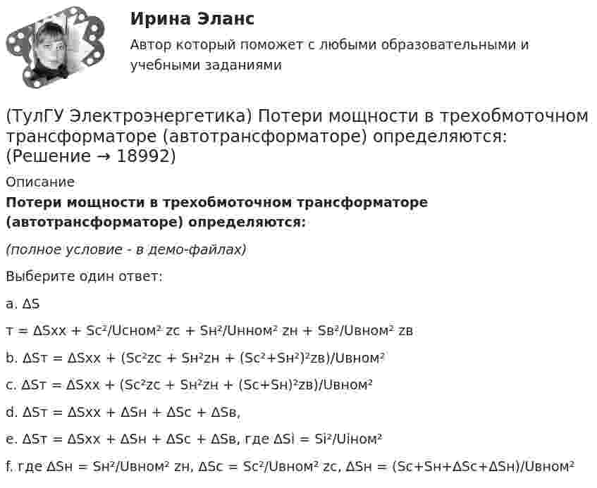     
          Описание
          Потери мощности в трехобмоточном трансформаторе (автотрансформаторе) определяются:(полное условие - в демо-файлах)Выберите один ответ:a. ∆Sт = ∆Sхх + Sс²/Ucном² zc + Sн²/Uнном² zн + Sв²/Uвном² zвb. ∆Sт = ∆Sхх + (Sc²zc + Sн²zн + (Sc²+Sн²)²zв)/Uвном²c. ∆Sт = ∆Sхх + (Sc²zc + Sн²zн + (Sc+Sн)²zв)/Uвном²d. ∆Sт = ∆Sхх + ∆Sн + ∆Sс + ∆Sв,e. ∆Sт = ∆Sхх + ∆Sн + ∆Sс + ∆Sв, где ∆Si = Si²/Uiном²f. где ∆Sн = Sн²/Uвном² zн, ∆Sс = Sс²/Uвном² zс, ∆Sн = (Sc+Sн+∆Sc+∆Sн)/Uвном²   
            
            
            (ТулГУ Электроэнергетика) По какому принципу производится выбор сечения проводов в сетях до 500 кВ(ТулГУ Электроэнергетика) Потери мощности в трехобмоточном трансформаторе (автотрансформаторе) определяются:(ТулГУ Электроэнергетика) Потери напряжения в электрических сетях не должны превышать:(ТулГУ Электроэнергетика) По экономической плотности тока не подлежат проверке:(ТулГУ Электроэнергетика) При режиме натуральной мощности ЛЭП:(ТулГУ Электроэнергетика) При экономических расчетах одинаковыми можно принять расхождения до:(ТулГУ Электроэнергетика) Сколько проводников применяют для присоединения заземлителей к магистралям(ТулГУ Электроэнергетика) На какое время допускается отключение сельских потребителей второй категории(ТулГУ Электроэнергетика) На какой диапазон напряжений выполняются системообразующие сети(ТулГУ Электроэнергетика) Натуральные соединения основного электрооборудования называется:(ТулГУ Электроэнергетика) Не возобновляемыми источниками энергии называются:(ТулГУ Электроэнергетика) Нормируется ли значение напряжения в узлах сетей 35-220 кВ(ТулГУ Электроэнергетика) Перегрузка трансформаторов на подстанции разрешается в течение 6 час. (5 сут.) до:(ТулГУ Электроэнергетика) Перерыв электроснабжения для электроприемников 3 категории допускается: