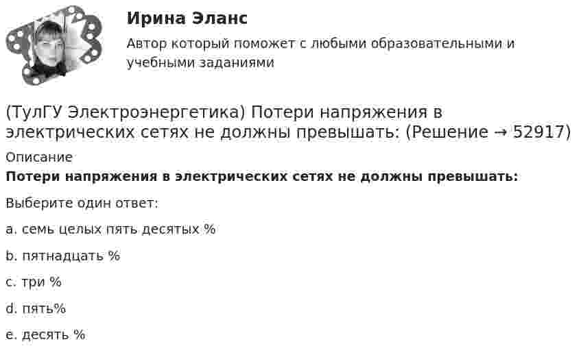      
            Описание
            Потери напряжения в электрических сетях не должны превышать:Выберите один ответ:a. семь целых пять десятых % b. пятнадцать % c. три % d. пять% e. десять %   
            
            
            (ТулГУ Электроэнергетика) Потери мощности в трехобмоточном трансформаторе (автотрансформаторе) определяются:(ТулГУ Электроэнергетика) Потери напряжения в электрических сетях не должны превышать:(ТулГУ Электроэнергетика) По экономической плотности тока не подлежат проверке:(ТулГУ Электроэнергетика) При режиме натуральной мощности ЛЭП:(ТулГУ Электроэнергетика) При экономических расчетах одинаковыми можно принять расхождения до:(ТулГУ Электроэнергетика) Сколько проводников применяют для присоединения заземлителей к магистралям(ТулГУ Электроэнергетика) Укажите способ ограничения трехфазных токов КЗ:(ТулГУ Электроэнергетика) На какой диапазон напряжений выполняются системообразующие сети(ТулГУ Электроэнергетика) Натуральные соединения основного электрооборудования называется:(ТулГУ Электроэнергетика) Не возобновляемыми источниками энергии называются:(ТулГУ Электроэнергетика) Нормируется ли значение напряжения в узлах сетей 35-220 кВ(ТулГУ Электроэнергетика) Перегрузка трансформаторов на подстанции разрешается в течение 6 час. (5 сут.) до:(ТулГУ Электроэнергетика) Перерыв электроснабжения для электроприемников 3 категории допускается:(ТулГУ Электроэнергетика) Повторно-кратковременный режим работы приемника приводится к длительному через: