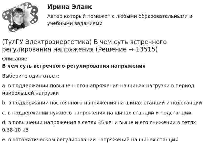      
          Описание
          В чем суть встречного регулирования напряженияВыберите один ответ:a. в поддержании повышенного напряжения на шинах нагрузки в период наибольшей нагрузки b. в поддержании постоянного напряжения на шинах станций и подстанций c. в поддержании нужного напряжения на шинах станций и подстанций d. в повышении напряжения в сетях 35 кв. и выше и его снижении в сетях 0,38-10 кВ e. в автоматическом регулировании напряжений на шинах станций   
            
            
            (ТулГУ Электроэнергетика) В двухцепной ЛЭП по сравнению с одноцепной емкостные потери мощности:(ТулГУ Электроэнергетика) В чем суть встречного регулирования напряжения(ТулГУ Электроэнергетика) Выберите категорию электропримника по надежности электроснабжения:(ТулГУ Электроэнергетика) Выбор сечений проводов, кабелей и шин производится по:(ТулГУ Электроэнергетика) Дать определение понятия «нормальный режим», это:(ТулГУ Электроэнергетика) Дать определение понятия «параметры режима», это:(ТулГУ Электроэнергетика) Дать определение понятия «параметры системы», это:(ТулГУ Электротехника и электроника) Цепь постоянного тока состоит из элементов R1=20Ом и R2=20Ом, включенных параллельно под напряжение U=100В. Найти ток в цепи. [А](ТулГУ Электротехника и электроника) Чему равно полное сопротивление Z пассивного двухполюсника при действующем значении напряжения U=100В и действующем значении тока I=2А [Ом](ТулГУ Электротехника и электроника) Чему равно эквивалентное сопротивление цепи? [Ом] (ТулГУ Электротехника и электроника) Что называют «ветвью» электрической цепи(ТулГУ) Электроустановки НЕ выполняют следующие функции по отношению к электроэнергии:ТулГу Электроэнергетика 8 семестрТулГу Электроэнергетика вар.7