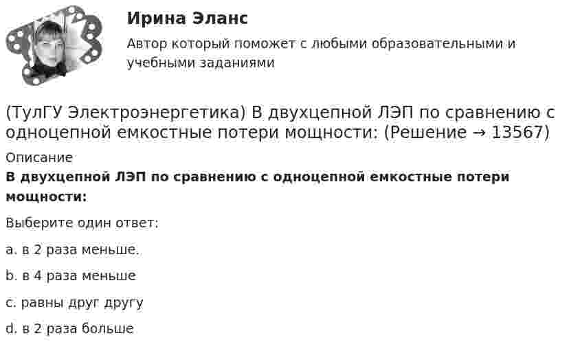      
          Описание
          В двухцепной ЛЭП по сравнению с одноцепной емкостные потери мощности:Выберите один ответ:a. в 2 раза меньше. b. в 4 раза меньше c. равны друг другу d. в 2 раза больше   
            
            
            ТулГу «Электроэнергетика»  Вариант 5(ТулГУ Электроэнергетика) В двухцепной ЛЭП по сравнению с одноцепной емкостные потери мощности:(ТулГУ Электроэнергетика) В чем суть встречного регулирования напряжения(ТулГУ Электроэнергетика) Выберите категорию электропримника по надежности электроснабжения:(ТулГУ Электроэнергетика) Выбор сечений проводов, кабелей и шин производится по:(ТулГУ Электроэнергетика) Дать определение понятия «нормальный режим», это:(ТулГУ Электроэнергетика) Дать определение понятия «параметры режима», это:[ТулГУ] Электротехника и электроника (тест, зачет, экзамен, вопросы, ответы)(ТулГУ Электротехника и электроника) Цепь постоянного тока состоит из элементов R1=20Ом и R2=20Ом, включенных параллельно под напряжение U=100В. Найти ток в цепи. [А](ТулГУ Электротехника и электроника) Чему равно полное сопротивление Z пассивного двухполюсника при действующем значении напряжения U=100В и действующем значении тока I=2А [Ом](ТулГУ Электротехника и электроника) Чему равно эквивалентное сопротивление цепи? [Ом] (ТулГУ Электротехника и электроника) Что называют «ветвью» электрической цепи(ТулГУ) Электроустановки НЕ выполняют следующие функции по отношению к электроэнергии:ТулГу Электроэнергетика 8 семестр