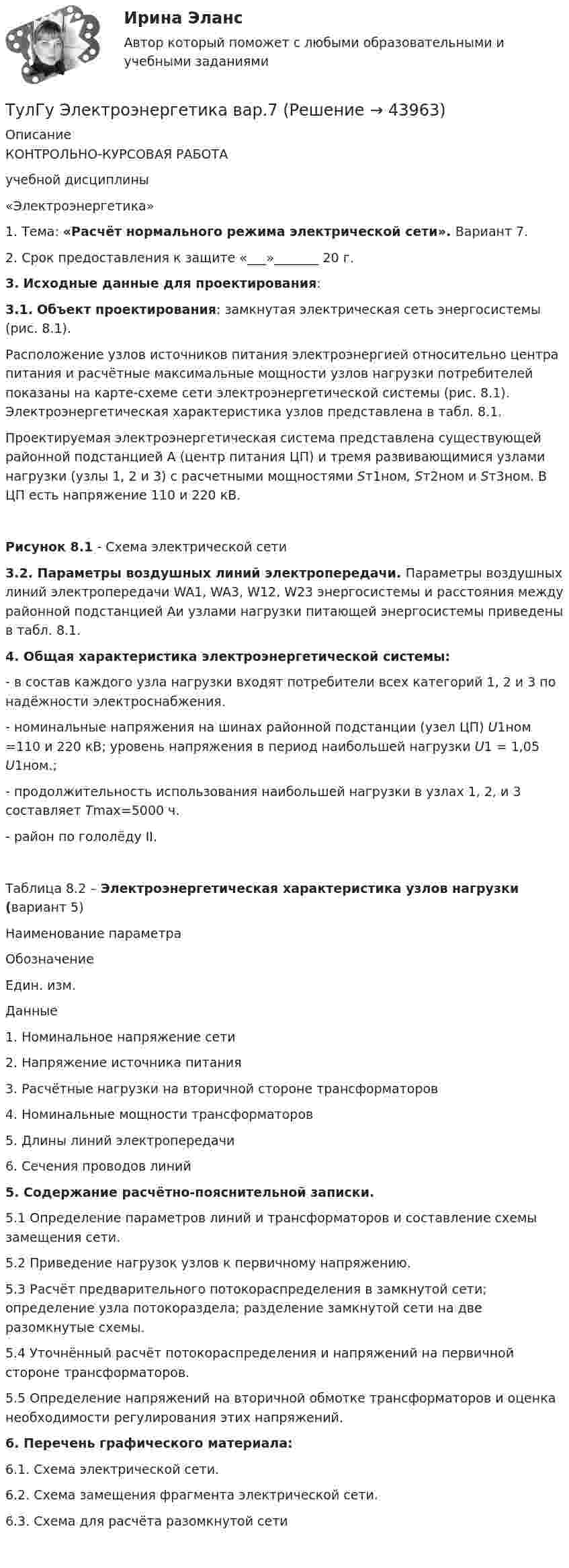     
            Описание
            КОНТРОЛЬНО-КУРСОВАЯ РАБОТАучебной дисциплины «Электроэнергетика»1. Тема: «Расчёт нормального режима электрической сети». Вариант 7.2. Срок предоставления к защите «___»_______ 20   г. 3. Исходные данные для проектирования: 3.1. Объект проектирования: замкнутая электрическая сеть энергосистемы (рис. 8.1).	Расположение узлов источников питания электроэнергией относительно центра питания и расчётные максимальные мощности узлов нагрузки потребителей показаны на карте-схеме сети электроэнергетической системы (рис. 8.1). Электроэнергетическая характеристика узлов представлена в табл. 8.1.	Проектируемая электроэнергетическая система представлена существующей районной подстанцией А (центр питания ЦП) и тремя развивающимися узлами нагрузки (узлы 1, 2 и 3) с расчетными мощностями Sт1ном, Sт2ном и Sт3ном. В ЦП есть напряжение 110 и 220 кВ.Рисунок 8.1 - Схема электрической сети  3.2. Параметры воздушных линий электропередачи. Параметры воздушных линий электропередачи WA1, WA3, W12, W23 энергосистемы и расстояния между районной подстанцией Аи узлами нагрузки питающей энергосистемы приведены в табл. 8.1. 4. Общая характеристика электроэнергетической системы:- в состав каждого узла нагрузки входят потребители всех категорий 1, 2 и 3 по надёжности электроснабжения.- номинальные напряжения на шинах районной подстанции (узел ЦП) U1ном =110 и 220 кВ; уровень напряжения в период наибольшей нагрузки U1 = 1,05 U1ном.;              - продолжительность использования наибольшей нагрузки в узлах 1, 2, и 3 составляет Tmах=5000 ч.- район по гололёду II.Таблица 8.2 – Электроэнергетическая характеристика узлов нагрузки (вариант 5)  Наименование параметра Обозначение Един. изм. Данные1. Номинальное напряжение сети2. Напряжение источника питания3. Расчётные нагрузки на вторичной стороне трансформаторов4. Номинальные мощности трансформаторов                                          5. Длины линий электропередачи6. Сечения проводов линий  5. Содержание расчётно-пояснительной записки.5.1 Определение параметров линий и трансформаторов и составление схемы замещения сети.             5.2 Приведение нагрузок узлов к первичному напряжению.5.3 Расчёт предварительного потокораспределения в замкнутой сети; определение узла потокораздела; разделение замкнутой сети на две разомкнутые схемы.5.4 Уточнённый расчёт потокораспределения и напряжений на первичной стороне трансформаторов.5.5 Определение напряжений на вторичной обмотке трансформаторов и оценка необходимости регулирования этих напряжений. 6. Перечень графического материала:	6.1. Схема электрической сети.	6.2. Схема замещения фрагмента электрической сети. 	6.3. Схема для расчёта разомкнутой сети   
            
            
            ТулГу Электроэнергетика 8 семестрТулГу Электроэнергетика вар.7ТулГу «Электроэнергетика»  Вариант 5(ТулГУ Электроэнергетика) В двухцепной ЛЭП по сравнению с одноцепной емкостные потери мощности:(ТулГУ Электроэнергетика) В чем суть встречного регулирования напряжения(ТулГУ Электроэнергетика) Выберите категорию электропримника по надежности электроснабжения:(ТулГУ Электроэнергетика) Выбор сечений проводов, кабелей и шин производится по:(ТулГУ Электротехника и электроника) Определите сопротивление нити электрической лампы мощностью 100 Вт, если лампа рассчитана на напряжение 220 В(ТулГУ Электротехника и электроника) Перечислите этапы расчета методом эквивалентного генератора[ТулГУ] Электротехника и электроника (тест, зачет, экзамен, вопросы, ответы)(ТулГУ Электротехника и электроника) Цепь постоянного тока состоит из элементов R1=20Ом и R2=20Ом, включенных параллельно под напряжение U=100В. Найти ток в цепи. [А](ТулГУ Электротехника и электроника) Чему равно полное сопротивление Z пассивного двухполюсника при действующем значении напряжения U=100В и действующем значении тока I=2А [Ом](ТулГУ Электротехника и электроника) Чему равно эквивалентное сопротивление цепи? [Ом] (ТулГУ Электротехника и электроника) Что называют «ветвью» электрической цепи