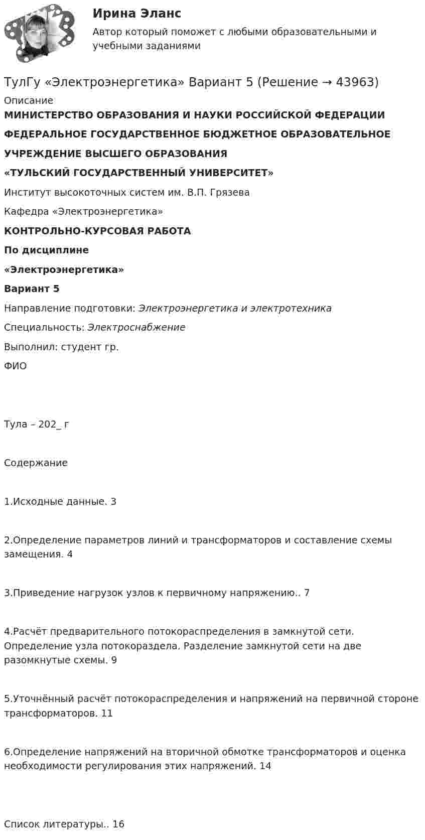     
            Описание
            МИНИСТЕРСТВО ОБРАЗОВАНИЯ И НАУКИ РОССИЙСКОЙ ФЕДЕРАЦИИ ФЕДЕРАЛЬНОЕ ГОСУДАРСТВЕННОЕ БЮДЖЕТНОЕ ОБРАЗОВАТЕЛЬНОЕУЧРЕЖДЕНИЕ ВЫСШЕГО ОБРАЗОВАНИЯ«ТУЛЬСКИЙ ГОСУДАРСТВЕННЫЙ УНИВЕРСИТЕТ»Институт высокоточных систем им. В.П. ГрязеваКафедра «Электроэнергетика»   КОНТРОЛЬНО-КУРСОВАЯ РАБОТАПо дисциплине «Электроэнергетика» Вариант 5     Направление подготовки: Электроэнергетика и электротехника	Специальность: Электроснабжение	Выполнил: студент гр. 	ФИО      Тула – 202_ гСодержание1.Исходные данные. 32.Определение параметров линий и трансформаторов и составление схемы замещения. 43.Приведение нагрузок узлов к первичному напряжению.. 74.Расчёт предварительного потокораспределения в замкнутой сети. Определение узла потокораздела. Разделение замкнутой сети на две разомкнутые схемы. 95.Уточнённый расчёт потокораспределения и напряжений на первичной стороне трансформаторов. 116.Определение напряжений на вторичной обмотке трансформаторов и оценка необходимости регулирования этих напряжений. 14 Список литературы.. 16   
            
            
            ТулГу Электроэнергетика вар.7ТулГу «Электроэнергетика»  Вариант 5(ТулГУ Электроэнергетика) В двухцепной ЛЭП по сравнению с одноцепной емкостные потери мощности:(ТулГУ Электроэнергетика) В чем суть встречного регулирования напряжения(ТулГУ Электроэнергетика) Выберите категорию электропримника по надежности электроснабжения:(ТулГУ Электроэнергетика) Выбор сечений проводов, кабелей и шин производится по:(ТулГУ Электроэнергетика) Дать определение понятия «нормальный режим», это:(ТулГУ Электротехника и электроника) Перечислите этапы расчета методом эквивалентного генератора[ТулГУ] Электротехника и электроника (тест, зачет, экзамен, вопросы, ответы)(ТулГУ Электротехника и электроника) Цепь постоянного тока состоит из элементов R1=20Ом и R2=20Ом, включенных параллельно под напряжение U=100В. Найти ток в цепи. [А](ТулГУ Электротехника и электроника) Чему равно полное сопротивление Z пассивного двухполюсника при действующем значении напряжения U=100В и действующем значении тока I=2А [Ом](ТулГУ Электротехника и электроника) Чему равно эквивалентное сопротивление цепи? [Ом] (ТулГУ Электротехника и электроника) Что называют «ветвью» электрической цепи(ТулГУ) Электроустановки НЕ выполняют следующие функции по отношению к электроэнергии: