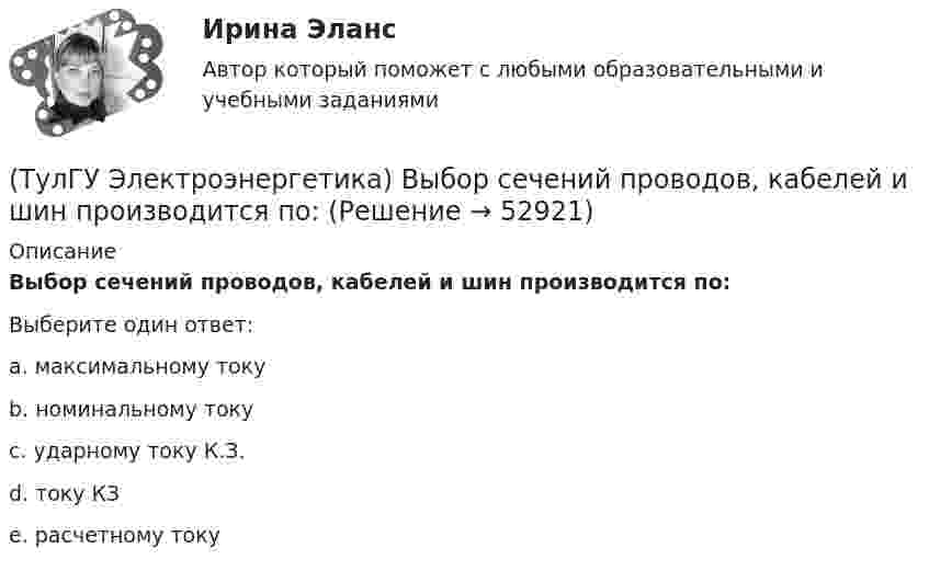      
            Описание
            Выбор сечений проводов, кабелей и шин производится по:Выберите один ответ:a. максимальному току b. номинальному току c. ударному току К.З. d. току КЗ e. расчетному току   
            
            
            (ТулГУ Электроэнергетика) Выберите категорию электропримника по надежности электроснабжения:(ТулГУ Электроэнергетика) Выбор сечений проводов, кабелей и шин производится по:(ТулГУ Электроэнергетика) Дать определение понятия «нормальный режим», это:(ТулГУ Электроэнергетика) Дать определение понятия «параметры режима», это:(ТулГУ Электроэнергетика) Дать определение понятия «параметры системы», это:(ТулГУ Электроэнергетика) Дать определение понятия «режим работы энергосистемы», это:(ТулГУ Электроэнергетика) Длительный режим работы электроприемника характеризуется каким термином(ТулГУ Электротехника и электроника) Чему равно эквивалентное сопротивление цепи? [Ом] (ТулГУ Электротехника и электроника) Что называют «ветвью» электрической цепи(ТулГУ) Электроустановки НЕ выполняют следующие функции по отношению к электроэнергии:ТулГу Электроэнергетика 8 семестрТулГу Электроэнергетика вар.7ТулГу «Электроэнергетика»  Вариант 5(ТулГУ Электроэнергетика) В двухцепной ЛЭП по сравнению с одноцепной емкостные потери мощности: