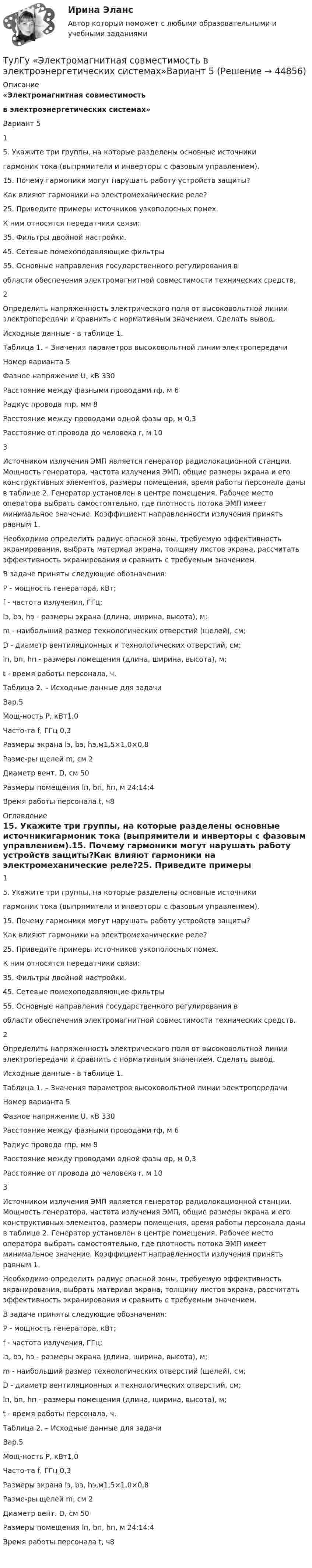      
            Описание
            «Электромагнитная совместимостьв электроэнергетических системах»Вариант 515. Укажите три группы, на которые разделены основные источникигармоник тока (выпрямители и инверторы с фазовым управлением).15. Почему гармоники могут нарушать работу устройств защиты?Как влияют гармоники на электромеханические реле?25. Приведите примеры источников узкополосных помех.К ним относятся передатчики связи:35. Фильтры двойной настройки.45. Сетевые помехоподавляющие фильтры55. Основные направления государственного регулирования вобласти обеспечения электромагнитной совместимости технических средств.	2Определить напряженность электрического поля от высоковольтной линии электропередачи и сравнить с нормативным значением. Сделать вывод.	Исходные данные - в таблице 1.Таблица 1. – Значения параметров высоковольтной линии электропередачи  Номер варианта 5 Фазное напряжение U, кВ 330 Расстояние между фазными проводами rф, м 6 Радиус провода rпр, мм 8  Расстояние между проводами одной фазы αр, м 0,3 Расстояние от провода до человека r, м 10   3	Источником излучения ЭМП является генератор радиолокационной станции. Мощность генератора, частота излучения ЭМП, общие размеры экрана и его конструктивных элементов, размеры помещения, время работы персонала даны в таблице 2. Генератор установлен в центре помещения. Рабочее место оператора выбрать самостоятельно, где плотность потока ЭМП имеет минимальное значение. Коэффициент направленности излучения принять равным 1. 	Необходимо определить радиус опасной зоны, требуемую эффективность экранирования, выбрать материал экрана, толщину листов экрана, рассчитать эффективность экранирования и сравнить с требуемым значением. 	В задаче приняты следующие обозначения: 	P - мощность генератора, кВт; 	f - частота излучения, ГГц; 	lэ, bэ, hэ - размеры экрана (длина, ширина, высота), м; 	m - наибольший размер технологических отверстий (щелей), см; 	D - диаметр вентиляционных и технологических отверстий, см; 	lп, bп, hп - размеры помещения (длина, ширина, высота), м; 	t - время работы персонала, ч.         Таблица 2. – Исходные данные для задачи  Вар.5 Мощ-ность Р, кВт1,0 Часто-та f, ГГц 0,3 Размеры экрана lэ, bэ, hэ,м1,5×1,0×0,8 Разме-ры щелей m, см 2 Диаметр вент. D, см 50 Размеры помещения lп, bп, hп, м    24:14:4 Время работы персонала t, ч8    
            Оглавление
            15. Укажите три группы, на которые разделены основные источникигармоник тока (выпрямители и инверторы с фазовым управлением).15. Почему гармоники могут нарушать работу устройств защиты?Как влияют гармоники на электромеханические реле?25. Приведите примеры источников узкополосных помех.К ним относятся передатчики связи:35. Фильтры двойной настройки.45. Сетевые помехоподавляющие фильтры55. Основные направления государственного регулирования вобласти обеспечения электромагнитной совместимости технических средств.	2Определить напряженность электрического поля от высоковольтной линии электропередачи и сравнить с нормативным значением. Сделать вывод.	Исходные данные - в таблице 1.Таблица 1. – Значения параметров высоковольтной линии электропередачи  Номер варианта 5 Фазное напряжение U, кВ 330 Расстояние между фазными проводами rф, м 6 Радиус провода rпр, мм 8  Расстояние между проводами одной фазы αр, м 0,3 Расстояние от провода до человека r, м 10   3	Источником излучения ЭМП является генератор радиолокационной станции. Мощность генератора, частота излучения ЭМП, общие размеры экрана и его конструктивных элементов, размеры помещения, время работы персонала даны в таблице 2. Генератор установлен в центре помещения. Рабочее место оператора выбрать самостоятельно, где плотность потока ЭМП имеет минимальное значение. Коэффициент направленности излучения принять равным 1. 	Необходимо определить радиус опасной зоны, требуемую эффективность экранирования, выбрать материал экрана, толщину листов экрана, рассчитать эффективность экранирования и сравнить с требуемым значением. 	В задаче приняты следующие обозначения: 	P - мощность генератора, кВт; 	f - частота излучения, ГГц; 	lэ, bэ, hэ - размеры экрана (длина, ширина, высота), м; 	m - наибольший размер технологических отверстий (щелей), см; 	D - диаметр вентиляционных и технологических отверстий, см; 	lп, bп, hп - размеры помещения (длина, ширина, высота), м; 	t - время работы персонала, ч.         Таблица 2. – Исходные данные для задачи  Вар.5 Мощ-ность Р, кВт1,0 Часто-та f, ГГц 0,3 Размеры экрана lэ, bэ, hэ,м1,5×1,0×0,8 Разме-ры щелей m, см 2 Диаметр вент. D, см 50 Размеры помещения lп, bп, hп, м    24:14:4 Время работы персонала t, ч8         
            
            
            (ТулГУ Электробезопасность) Что не подлежит заземлениюТулГу «Электромагнитная совместимость  в электроэнергетических системах»Вариант 5(ТулГУ Электромеханика) В каких единицах будет определяться величина uк?(ТулГУ Электромеханика) В какой из перечисленных случаев нельзя применять автотрансформатор?(ТулГУ Электромеханика) В каком диапазоне необходимо выполнять измерения в опыте холостого хода?(ТулГУ Электромеханика) В каком случае выражение Sэ/Sпр =1 справедливо?(ТулГУ Электромеханика) В каком случае можно использовать параллельное включение трансформатора?(ТулГУ Электробезопасность) Какое соединение заземления допускается(ТулГУ Электробезопасность) Какое соединение не допускается при установки заземления(ТулГУ Электробезопасность) Какой инструктаж проводит инженер по ОТ и ТБ(ТулГУ Электробезопасность) Какой ток наиболее опасный(ТулГУ Электробезопасность) Минимальное сечение переносного заземления до 1000 В(ТулГУ Электробезопасность) На какую глубину должна быть вкопана железобетонная свая в качестве искусственного заземлителя(ТулГУ Электробезопасность) Наряд-допуск: