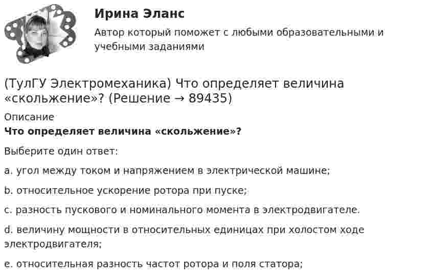      
            Описание
            Что определяет величина «скольжение»?Выберите один ответ:a. угол между током и напряжением в электрической машине; b. относительное ускорение ротора при пуске; c. разность пускового и номинального момента в электродвигателе. d. величину мощности в относительных единицах при холостом ходе электродвигателя; e. относительная разность частот ротора и поля статора;    
            
            
            (ТулГУ Электромеханика) Что образуют секции обмоток, расположенные в фазной зоне и соединенные последовательно?(ТулГУ Электромеханика) Что определяет величина «скольжение»?(ТулГУ Электромеханика) Что происходит с максимальным и пусковым моментом при несимметрии напряжения?(ТулГУ Электромеханика) Что такое реакция якоря синхронной машины?(ТулГУ Электромеханика) Что характеризует коэффициент kс лабораторной модели совмещенного трансформатора?(ТулГУ Электромеханика) Шаг каждого витка многополюсной обмотки равен:(ТулГУ Электроника) RC-генератор гармонических колебаний имеет:(ТулГУ Электромеханика) При каком способе регулирования асинхронного электродвигателя его механические характеристики выглядят следующим образом.(ТулГУ Электромеханика) С каким расчетом выбирается величина индуктивного сопротивления реактора при реакторном пуске электродвигателя?(ТулГУ Электромеханика) Сколько кВт энергии приходится на одного человека в развитых странах?(ТулГУ Электромеханика) Сталь какой толщины применяется для изготовления магнитопровода трансформатора?(ТулГУ Электромеханика) Чем будет определяться падение напряжения во вторичной цепи ав­тотрансформатора?(ТулГУ Электромеханика) Чем обусловлено появление тока Imв трансформаторе?(ТулГУ Электромеханика) Чему равен первичный ток трехобмоточного трансформатора?