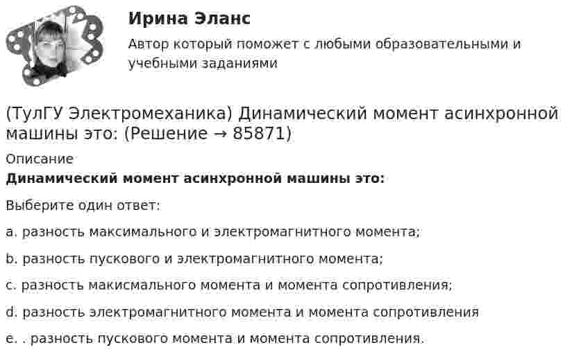      
            Описание
            Динамический момент асинхронной машины это:Выберите один ответ:a. разность максимального и электромагнитного момента; b. разность пускового и электромагнитного момента; c. разность макисмального момента и момента сопротивления; d. разность электромагнитного момента и момента сопротивления e. . разность пускового момента и момента сопротивления.    
            
            
            (ТулГУ Электромеханика) В чем состоит «принцип обратимости» электрической машины?(ТулГУ Электромеханика) Динамический момент асинхронной машины это:(ТулГУ Электромеханика) Динамической устойчивостью синхронной машины называется:(ТулГУ Электромеханика) Для каких целей применяют параллельную работу трансформатора?(ТулГУ Электромеханика) Для подавления в основном каких гармоник используют укорочение шага обмотки?(ТулГУ Электромеханика) Для того, чтобы обеспечить устойчивую работу асинхронного двигателя при возможных колебаниях напряжения сети и момента нагрузки, кратность Kₘ должна быть не ниже:(ТулГУ Электромеханика) Если икb¹икa, например, икb>икa, то при номинальной нагрузке трансформатора a (Sa* = 1) трансформатор b будет :ТулГу «Электромагнитная совместимость  в электроэнергетических системах»Вариант 5(ТулГУ Электромеханика) В каких единицах будет определяться величина uк?(ТулГУ Электромеханика) В какой из перечисленных случаев нельзя применять автотрансформатор?(ТулГУ Электромеханика) В каком диапазоне необходимо выполнять измерения в опыте холостого хода?(ТулГУ Электромеханика) В каком случае выражение Sэ/Sпр =1 справедливо?(ТулГУ Электромеханика) В каком случае можно использовать параллельное включение трансформатора?(ТулГУ Электромеханика) Во сколько раз должно быть число витков в трансформаторе при соединение обмоток в «зигзаг», чтобы получить такое же фазное напряжение, как и при соединении в «звезду».