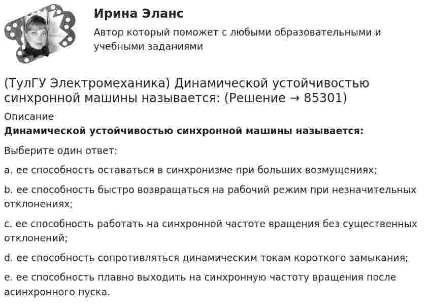      
            Описание
            Динамической устойчивостью синхронной машины называется:Выберите один ответ:a. ее способность оставаться в синхронизме при больших возмущениях;b. ее способность быстро возвращаться на рабочий режим при незначительных отклонениях;c. ее способность работать на синхронной частоте вращения без существенных отклонений;d. ее способность сопротивляться динамическим токам короткого замыкания;e. ее способность плавно выходить на синхронную частоту вращения после асинхронного пуска.   
            
            
            (ТулГУ Электромеханика) Динамический момент асинхронной машины это:(ТулГУ Электромеханика) Динамической устойчивостью синхронной машины называется:(ТулГУ Электромеханика) Для каких целей применяют параллельную работу трансформатора?(ТулГУ Электромеханика) Для подавления в основном каких гармоник используют укорочение шага обмотки?(ТулГУ Электромеханика) Для того, чтобы обеспечить устойчивую работу асинхронного двигателя при возможных колебаниях напряжения сети и момента нагрузки, кратность Kₘ должна быть не ниже:(ТулГУ Электромеханика) Если икb¹икa, например, икb>икa, то при номинальной нагрузке трансформатора a (Sa* = 1) трансформатор b будет :(ТулГУ Электромеханика) Какая величина в обмотках электрических машин определяется по формуле: q = z/2pm?(ТулГУ Электромеханика) В каких единицах будет определяться величина uк?(ТулГУ Электромеханика) В какой из перечисленных случаев нельзя применять автотрансформатор?(ТулГУ Электромеханика) В каком диапазоне необходимо выполнять измерения в опыте холостого хода?(ТулГУ Электромеханика) В каком случае выражение Sэ/Sпр =1 справедливо?(ТулГУ Электромеханика) В каком случае можно использовать параллельное включение трансформатора?(ТулГУ Электромеханика) Во сколько раз должно быть число витков в трансформаторе при соединение обмоток в «зигзаг», чтобы получить такое же фазное напряжение, как и при соединении в «звезду».(ТулГУ Электромеханика) В петлевых обмотках с целым q максимальное число параллельных ветвей равно