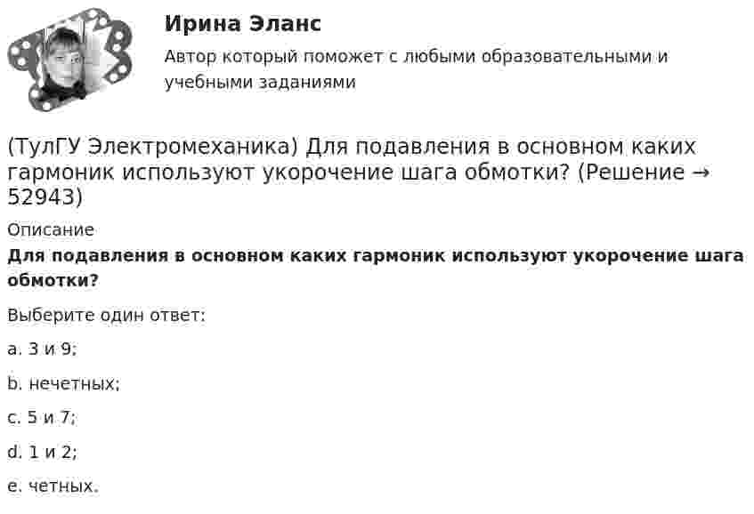      
            Описание
            Для подавления в основном каких гармоник используют укорочение шага обмотки?Выберите один ответ:a. 3 и 9; b. нечетных; c. 5 и 7; d. 1 и 2; e. четных.   
            
            
            (ТулГУ Электромеханика) Для каких целей применяют параллельную работу трансформатора?(ТулГУ Электромеханика) Для подавления в основном каких гармоник используют укорочение шага обмотки?(ТулГУ Электромеханика) Для того, чтобы обеспечить устойчивую работу асинхронного двигателя при возможных колебаниях напряжения сети и момента нагрузки, кратность Kₘ должна быть не ниже:(ТулГУ Электромеханика) Если икb¹икa, например, икb>икa, то при номинальной нагрузке трансформатора a (Sa* = 1) трансформатор b будет :(ТулГУ Электромеханика) Какая величина в обмотках электрических машин определяется по формуле: q = z/2pm?(ТулГУ Электромеханика) Какая величина в трансформаторе определяется по выражению I2/I2ном?(ТулГУ Электромеханика) Какая величина определяется по приведенной формуле: Dn = (n12a - n12b)/n12?(ТулГУ Электромеханика) В каком диапазоне необходимо выполнять измерения в опыте холостого хода?(ТулГУ Электромеханика) В каком случае выражение Sэ/Sпр =1 справедливо?(ТулГУ Электромеханика) В каком случае можно использовать параллельное включение трансформатора?(ТулГУ Электромеханика) Во сколько раз должно быть число витков в трансформаторе при соединение обмоток в «зигзаг», чтобы получить такое же фазное напряжение, как и при соединении в «звезду».(ТулГУ Электромеханика) В петлевых обмотках с целым q максимальное число параллельных ветвей равно(ТулГУ Электромеханика) В чем состоит «принцип обратимости» электрической машины?(ТулГУ Электромеханика) Динамический момент асинхронной машины это: