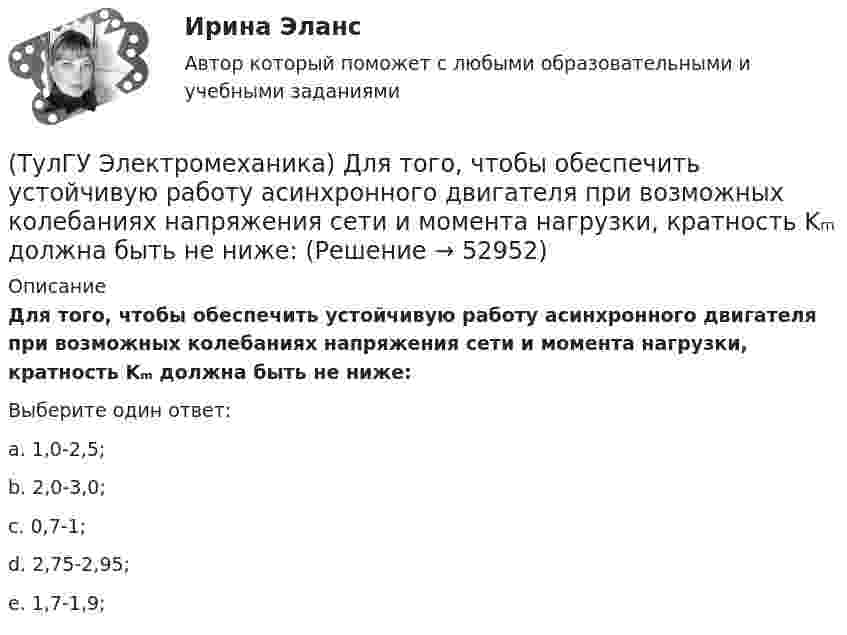      
            Описание
            Для того, чтобы обеспечить устойчивую работу асинхронного двигателя при возможных колебаниях напряжения сети и момента нагрузки, кратность Kₘ должна быть не ниже:Выберите один ответ:a. 1,0-2,5; b. 2,0-3,0; c. 0,7-1; d. 2,75-2,95; e. 1,7-1,9;   
            
            
            (ТулГУ Электромеханика) Для подавления в основном каких гармоник используют укорочение шага обмотки?(ТулГУ Электромеханика) Для того, чтобы обеспечить устойчивую работу асинхронного двигателя при возможных колебаниях напряжения сети и момента нагрузки, кратность Kₘ должна быть не ниже:(ТулГУ Электромеханика) Если икb¹икa, например, икb>икa, то при номинальной нагрузке трансформатора a (Sa* = 1) трансформатор b будет :(ТулГУ Электромеханика) Какая величина в обмотках электрических машин определяется по формуле: q = z/2pm?(ТулГУ Электромеханика) Какая величина в трансформаторе определяется по выражению I2/I2ном?(ТулГУ Электромеханика) Какая величина определяется по приведенной формуле: Dn = (n12a - n12b)/n12?(ТулГУ Электромеханика) Какая величина определяется по следующей формуле: S1 =E1I1?(ТулГУ Электромеханика) В каком случае выражение Sэ/Sпр =1 справедливо?(ТулГУ Электромеханика) В каком случае можно использовать параллельное включение трансформатора?(ТулГУ Электромеханика) Во сколько раз должно быть число витков в трансформаторе при соединение обмоток в «зигзаг», чтобы получить такое же фазное напряжение, как и при соединении в «звезду».(ТулГУ Электромеханика) В петлевых обмотках с целым q максимальное число параллельных ветвей равно(ТулГУ Электромеханика) В чем состоит «принцип обратимости» электрической машины?(ТулГУ Электромеханика) Динамический момент асинхронной машины это:(ТулГУ Электромеханика) Динамической устойчивостью синхронной машины называется: