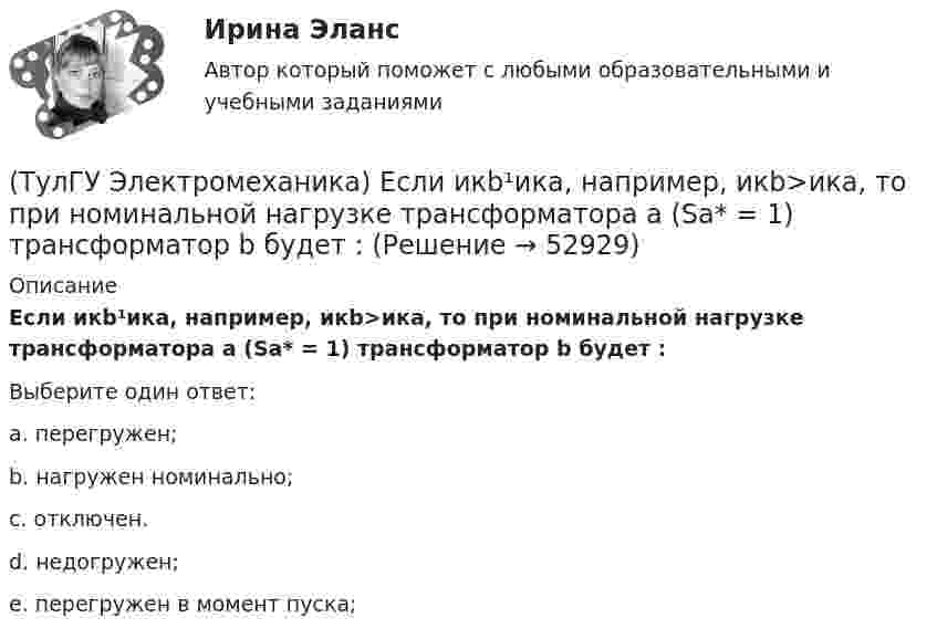      
            Описание
            Если икb¹икa, например, икb>икa, то при номинальной нагрузке трансформатора a (Sa* = 1) трансформатор b будет :Выберите один ответ:a. перегружен;b. нагружен номинально;c. отключен.d. недогружен;e. перегружен в момент пуска;  
            
            
            (ТулГУ Электромеханика) Для того, чтобы обеспечить устойчивую работу асинхронного двигателя при возможных колебаниях напряжения сети и момента нагрузки, кратность Kₘ должна быть не ниже:(ТулГУ Электромеханика) Если икb¹икa, например, икb>икa, то при номинальной нагрузке трансформатора a (Sa* = 1) трансформатор b будет :(ТулГУ Электромеханика) Какая величина в обмотках электрических машин определяется по формуле: q = z/2pm?(ТулГУ Электромеханика) Какая величина в трансформаторе определяется по выражению I2/I2ном?(ТулГУ Электромеханика) Какая величина определяется по приведенной формуле: Dn = (n12a - n12b)/n12?(ТулГУ Электромеханика) Какая величина определяется по следующей формуле: S1 =E1I1?(ТулГУ Электромеханика) Какая из зависимостей является обращенной магнитной характеристикой трансформатора?(ТулГУ Электромеханика) В каком случае можно использовать параллельное включение трансформатора?(ТулГУ Электромеханика) Во сколько раз должно быть число витков в трансформаторе при соединение обмоток в «зигзаг», чтобы получить такое же фазное напряжение, как и при соединении в «звезду».(ТулГУ Электромеханика) В петлевых обмотках с целым q максимальное число параллельных ветвей равно(ТулГУ Электромеханика) В чем состоит «принцип обратимости» электрической машины?(ТулГУ Электромеханика) Динамический момент асинхронной машины это:(ТулГУ Электромеханика) Динамической устойчивостью синхронной машины называется:(ТулГУ Электромеханика) Для каких целей применяют параллельную работу трансформатора?