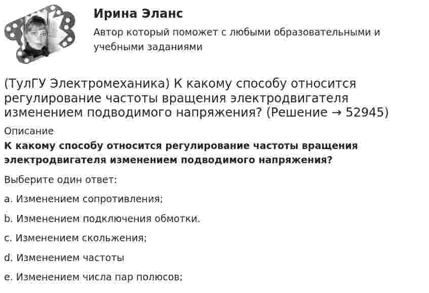      
            Описание
            К какому способу относится регулирование частоты вращения электродвигателя изменением подводимого напряжения?Выберите один ответ:a. Изменением сопротивления; b. Изменением подключения обмотки. c. Изменением скольжения; d. Изменением частоты e. Изменением числа пар полюсов;   
            
            
            (ТулГУ Электромеханика) К каких единицах необходимо рассчитывать величину холостого хода i0?(ТулГУ Электромеханика) К какому способу относится регулирование частоты вращения электродвигателя изменением подводимого напряжения?(ТулГУ Электромеханика) Коэффициент укорочения шага обмотки определяется по формуле:(ТулГУ Электромеханика) На какую величину умножаются параметры схемы замещения трансформатора при приведении?(ТулГУ Электромеханика) Напряжения короткого замыкания uкIuкII не должны различаться более чем на ___ % от их среднего значения:(ТулГУ Электромеханика) На сколько максимально допустимо нагружать в работе более загруженный трансформатор?(ТулГУ Электромеханика) Основное отличие автотрансформатора от трансформаторов заключается?(ТулГУ Электромеханика) Как определяется динамический момент синхронного двигателя?(ТулГУ Электромеханика) Как при автотрансформаторном пуске снижаются пусковой ток и пусковой момент асинхронного электродвигателя?(ТулГУ Электромеханика) Как соотносятся между собой в автотрансформаторе Sпpи Spасч(ТулГУ Электромеханика) Как соотносятся между собой величина силы, действующей на контур и тока контура?(ТулГУ Электромеханика) Как соотносятся токи в параллельных ветвях схемы замещения трансформатора, образованных сопротивлениями короткого замыкания?(ТулГУ Электромеханика) Какую величину определяет формула Hδ = ∑iw/2δ(ТулГУ Электромеханика) Какую из перечисленных разновидностей магнитопроводов трансформаторов вы знаете?