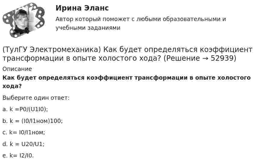     
            Описание
            Как будет определяться коэффициент трансформации в опыте холостого хода?Выберите один ответ:a. k =P0/(U1I0); b. k = (I0/I1ном)100; c. k= I0/I1ном; d. k = U20/U1; e. k= I2/I0.   
            
            
            (ТулГУ Электромеханика) Какая часть электрической машины называется «индуктором»?(ТулГУ Электромеханика) Как будет определяться коэффициент трансформации в опыте холостого хода?(ТулГУ Электромеханика) Как будет рассчитываться коэффициент трансформации линейных напряжений при соединении обмотки высшего напряжения в «треугольник»?(ТулГУ Электромеханика) Какие гармоники реактивных составляющих тока намагничиваниябудут отсутствовать в линейных проводах трехфазного трансформатора с соединение в треугольник?(ТулГУ Электромеханика) Какие из гармоник частоты сети называются высшими?(ТулГУ Электромеханика) Какие из перечисленных характеристик требуется построить в лабораторной работе?(ТулГУ Электромеханика) Какие из потерь в электродвигателе рассчитывается по данной формуле m₁r`₂I`₂²?(ТулГУ Электромеханика) Какая из перечисленных характеристик называется регулировочной характеристикой генератора?(ТулГУ Электромеханика) Какая из перечисленных характеристик называется угловой характеристикой генератора?(ТулГУ Электромеханика) Какая из перечисленных характеристик является механической?(ТулГУ Электромеханика) Какая из формул для расчета мощности однофазного асинхронного электродвигателя правильная?(ТулГУ Электромеханика) Какая из ЭДС в трансформаторе определяется следующей формулой  e₁ = – dψm1/dt = – d/Lm1imr /dt ?(ТулГУ Электромеханика) Какая их обмоток трехобмоточного трансформатора создает в магнитопроводе магнитный поток?(ТулГУ Электромеханика) Какая мощность автотрансформатора рассчитывается по формуле U2I1?