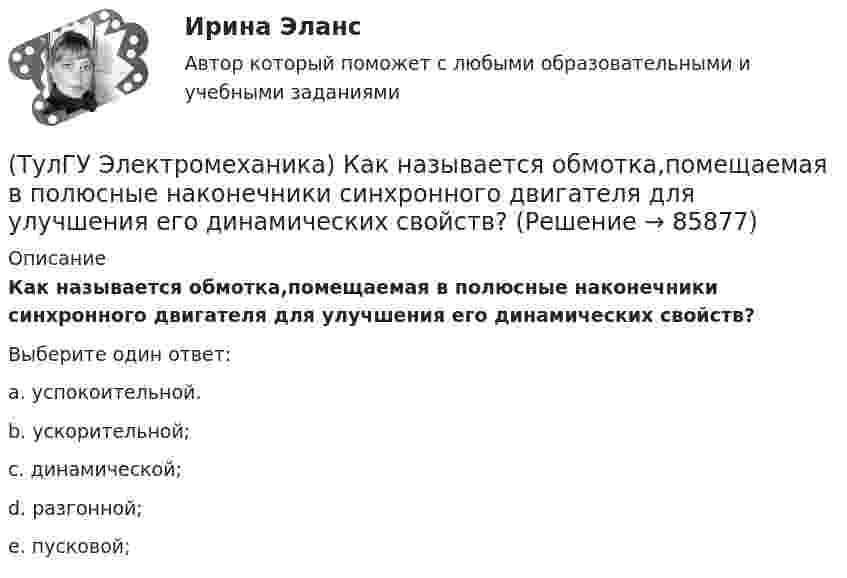      
            Описание
            Как называется обмотка,помещаемая в полюсные наконечники синхронного двигателя для улучшения его динамических свойств?Выберите один ответ:a. успокоительной.b. ускорительной;c. динамической;d. разгонной;e. пусковой;   
            
            
            (ТулГУ Электромеханика) Как называется линия проходящей строго посередине между полюсами при на которой радиальная составляющая магнитной индукции Bδ равна нулю?(ТулГУ Электромеханика) Как называется обмотка,помещаемая в полюсные наконечники синхронного двигателя для улучшения его динамических свойств?(ТулГУ Электромеханика) Как называется ток протекающей в первичной обмотке трансформатора при его работе на холостом ходу?(ТулГУ Электромеханика) Как называется часть магнитопровода, служащая для замыкания магнитного потока?(ТулГУ Электромеханика) Как называют двигатели с возможностью переключения числа пар полюсов?(ТулГУ Электромеханика) Какова величина времени срабатывания современных средств релейной защиты трансформаторов?(ТулГУ Электромеханика) Какова величина электромагнитная индукция в стержне магнитопровода броневого типа из тонколистовой горячекатаной электротехнической стали марок 1211 или 1511 при частоте тока f= 50 Гц?(ТулГУ Электромеханика) Как изменяется МДС секции при пересечении активной стороны секции если ток направлен к нам?(ТулГУ Электромеханика) Какими буквами обозначается начало фаз обмотки низшего напряжения трансформатора?(ТулГУ Электромеханика) Каким образом можно изменить величину напряжения короткого замыкания трансформатора?(ТулГУ Электромеханика) Каким образом обычно располагают на стержне обмотки трехобмоточного трансформатора?(ТулГУ Электромеханика) Каких значений обычно достигает пусковой ток в асинхронных двигателях?(ТулГУ Электромеханика) Как называется асинхронная машина с трансформаторной схемой соединения обмоток?(ТулГУ Электромеханика) Как называется величина расстояния между активными сторонами обмотки электрической машины y₁ = pDi/2?