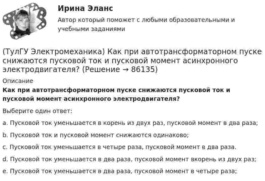      
            Описание
            Как при автотрансформаторном пуске снижаются пусковой ток и пусковой момент асинхронного электродвигателя?Выберите один ответ:a. Пусковой ток уменьшается в корень из двух раз, пусковой момент в два раза;b. Пусковой ток и пусковой момент снижаются одинаково;c. Пусковой ток уменьшается в четыре раза, пусковой момент в два раза.d. Пусковой ток уменьшается в два раза, пусковой момент вкорень из двух раз;e. Пусковой ток уменьшается в два раза, пусковой момент в четыре раза;   
            
            
            (ТулГУ Электромеханика) Как определяется динамический момент синхронного двигателя?(ТулГУ Электромеханика) Как при автотрансформаторном пуске снижаются пусковой ток и пусковой момент асинхронного электродвигателя?(ТулГУ Электромеханика) Как соотносятся между собой в автотрансформаторе Sпpи Spасч(ТулГУ Электромеханика) Как соотносятся между собой величина силы, действующей на контур и тока контура?(ТулГУ Электромеханика) Как соотносятся токи в параллельных ветвях схемы замещения трансформатора, образованных сопротивлениями короткого замыкания?(ТулГУ Электромеханика) Какую величину определяет формула Hδ = ∑iw/2δ(ТулГУ Электромеханика) Какую из перечисленных разновидностей магнитопроводов трансформаторов вы знаете?(ТулГУ Электромеханика) Какой величине приблизительно равны потери холостого хода в трансформаторе?(ТулГУ Электромеханика) Какой величины может достигать значение максимального тока короткого замыкания, имеющего uк =0,05-0,1?(ТулГУ Электромеханика) Какой вид имеет характеристика холостого хода синхронного генератора?(ТулГУ Электромеханика) Какой закон выражен представленной ниже формулой e = – dψ/dt?(ТулГУ Электромеханика) Какой из перечисленных способов используют для включения генератора мощностью до 500 МВт в сеть?(ТулГУ Электромеханика) Какой процесс, связанный с синхронным генератором называется «синхронизацией»?(ТулГУ Электромеханика) Какой характер имеет зависимостьмощности короткого замыкания Рк=f(U1)